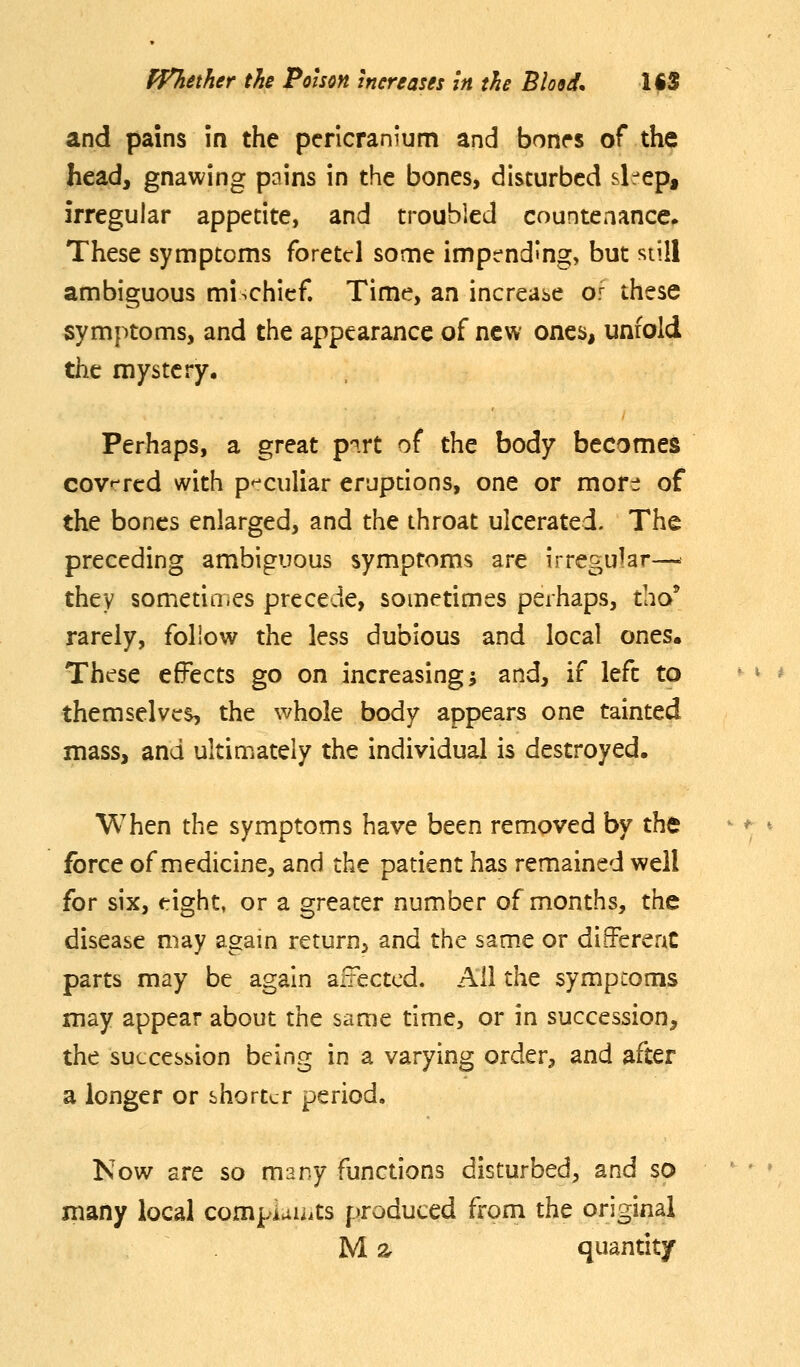 and pains in the pericranium and bonrs of the head, gnawing pains in the bones, disturbed sl^^ep, irregular appetite, and troubled countenance^ These symptoms foretcl some impt-nding, but siill ambiguous mischief. Time, an increabc or these symptoms, and the appearance of new ones, unfold the mystery. Perhaps, a great p-^.rt of the body becomes covrrcd with p'-culiar eruptions, one or mor^i of the bones enlarged, and the throat ulcerated. The preceding ambiguous symptoms are irregular—• they sometioies precede, sometimes perhaps, tho' rarely, follow the less dubious and local ones. These effects go on increasing; and, if left to themselves, the whole body appears one tainted mass, and ultimately the individual is destroyed. When the symptoms have been removed by the force of medicine, and the patient has remained well for six, eight, or a greater number of months, the disease may agam return, and the same or differenC parts may be again affected. All the symptoms may appear about the same time, or in succession, the succession being in a varying order, and after a longer or shorter period. Now are so many functions disturbed, and so many local compiaiiits |:)roduced from the original M 2r quantity