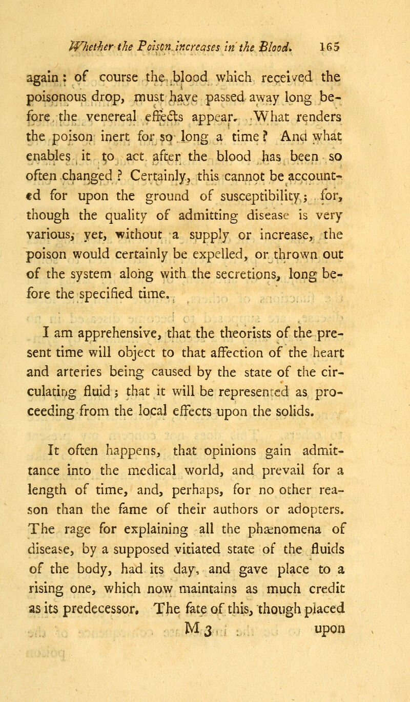 again: of course the.,blood which received the poisonous drop, must have passed away long be- fpre.the venereal effects appear. What renders the poison inert for $o long a time? Ana what enables it ^o act after the blood has been so often changed ? Certainly, this cannot be account- ed for upon the ground of susceptibilityj for, though the quality of admitting disease is very various,- yet, without a supply or increase, the poison would certainly be expelled, or thrown out of the system along with the secretions, long be- fore the specified time. I am apprehensive, that the theorists of the pre- sent time will object to that affection of the heart and arteries being caused by the state of the cir- culatiDg fluid; that it will be represented as pro- ceeding from the local effects upon the solids. It often happens, that opinions gain admit- tance into the medical world, and prevail for a length of time, and, perhaps, for no other rea- son than the fame of their authors or adopters. The rage for explaining all the pha^nomena of disea*^e, by a supposed vitiated state of the fluids of the body, had its day, and gave place to a rising one, which now maintains as much credit as its predecessor. The fate of this, though placed M 3 upon