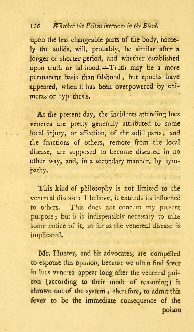 upon the less changeable parts of the body, name- ly the solids, will, probably, be similar after a longer or shorter period, and whether established upon trurh cr lal hood.—Truth may be a more permanent basis than falshood; but epochs have appeared, when it has been overpowered by chi- meras or hyp J thesis. At the present day, the incidents attending lues venerea are pretty generally attributed to some local injury, or affection, of the solid parts; and the functions of others, remote from the local disease, are supposed to become diseased in no other way, and, in a secondary tnanner, by sym- pathy. This kind of philosophy is not limited to thd venereal disease: I believe, it extends its influence to others. This does not concern my present purpose i but ii is indispensibly necessary to take some notice of it, so far as the venereal disease is implicated. Mr. Hunter, and his advocates, are compelled to espouse this opinion, because we often find fever in luts venerea appear long after the venereal poi- son (according to their mode of reasoning) is thrown out of the system; therefore, to admit this fever to be the immediate consequence of the poison