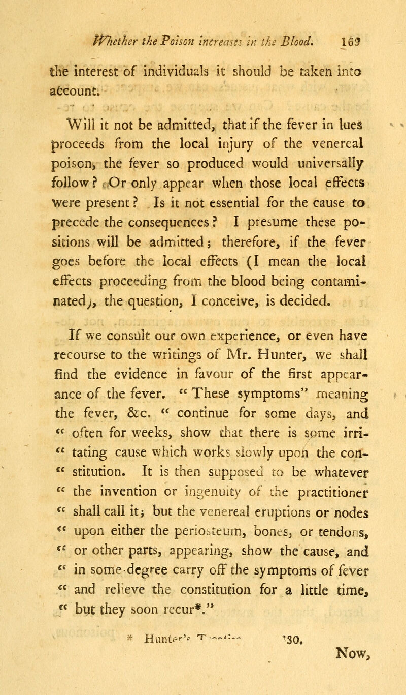 the interest of individuals it should be taken into account. Will it not be admitted, that if the fever in lues proceeds from the local injury of the venereal poison> the fever so produced would universally follow ? ,>Or only appear when those local effects were present ? Is it not essential for the cause to precede the consequences ? I presume these po- sitions will be admitted; therefore, if the fever goes before the local effects (I mean the local effects proceeding from the blood being contami- nated;, the question, I conceive, is decided. If we consult our own experience, or even have recourse to the writings of Mr. Hunter, we shall find the evidence in favour of the first appear- ance of the fever.  These symptoms meaning the fever, &c.  continue for some days, and *^ often for weeks, show that there is spme irri- *' tating cause which w^orks siowly upon the con* ** stitution. It is then supposed to be whatever  the invention or ingenuity of the practitioner  shall call it^ but the venereal eruptions or nodes «^ upon either the perio..teum, boncs, or tendors, «^ or other parts, appearing, show the cause, and ^' in some degree carry off the symptoms of fever  and relieve the constitution for a little time,  but they soon recur*. * Huntt-'- T- ^...•- ^3Q^ Now^