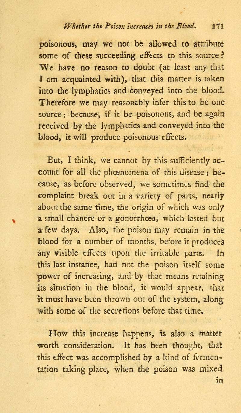 poisonous, may we not be allowed to attribute some of these succeeding effects to this source ? We have no reason to doubt (at least any that I am acquainted with), that this matter is taken into the lymphatics and conveyed into the blood. Therefore we may reasonably infer this to be one source; because, if it be poisonous, and be again received by the lymphatics and conveyed into the blood, it will produce poisonous eiiects. But, I think, we cannot by this sufficiently ac- count for all the phoenomena of this disease; be- cause, as before observed, we sometimes find the complaint break out in a variety of parts, nearly about the same time, the origin of which was only a small chancre or a gonorrhoea, which lasted but a few days. Also, the poison may remain in the blood for a number of months, before it produces any vibible effects upon the irritable parts. Iti this last instance, had not the poison itself some power of increasing, and by that means retaining its situation in the blood, it would appear, that it must have been thrown out of the system, along with some of the secretions before that time. How this increase happens, is also a matter worth consideration. It has been thought, that this effect was accomplished by a kind of fermen- tation taking place, when the poison was mixed in