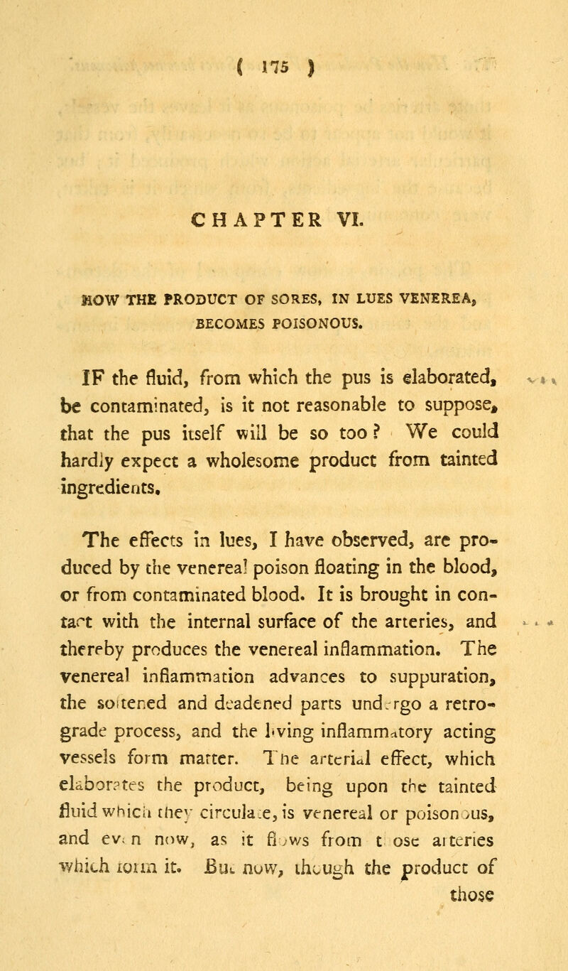 CHAPTER VI. MOW THE PRODUCT OF SORES, IN LUES VENEREA, BECOMES POISONOUS. IF the fluid, from which the pus is elaborated, be contaminated, is it not reasonable to suppose^ that the pus itself will be so too ? We could hardly expect a wholesome product from tainted ingredients. The effects in lues, I have observed, arc pro- duced by the venerea! poison floating in the blood, or from contaminated blood. It is brought in con- tav^t with the internal surface of the arteries, and thereby produces the venereal inflammation. The venereal inflammation advances to suppuration, the soitened and deadened parts und: rgo a retro- grade process, and the i«ving inflammatory acting vessels form marter. Tnc arterial effect, which clabor?tes the product, being upon cHc tainted fluid which flic]' circuja:e,is venereal or poisonous, and evc n nnw, as it fl .ws from t osc arteries which iuim it, Bul n^w, ihvUgh the jproducc of those