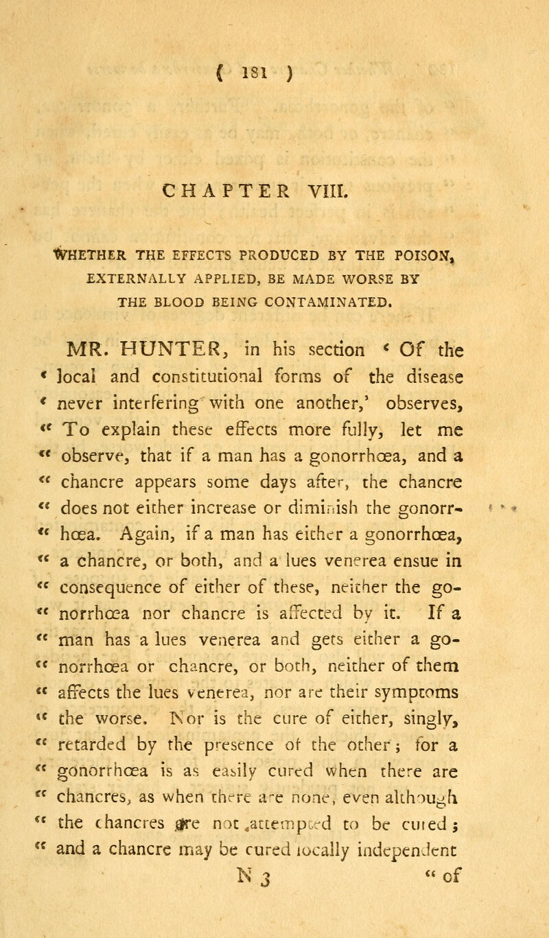 ( isi ) CHAPTER VIII. Whether the effects produced by the poison, EXTERNALLY APPLIED, BE MADE WORSE BY THE BLOOD BEING CONTAMINATED. MR. HUNTER, in his section <■ Of the * Jocai and constitucional forms of the disease * never interfering with one another,' observes, <^ To explain these effects more flilly, let me *' observe, that if a man has a gonorrhoea, and a  chancre appears some days after» the chancre *' does not either increase or diminish the gonorr- ** hoea. Again, if a man has either a gonorrhoea, *^ a chancre, or both, and a lues venerea ensue in *^ consequence of either of these, neither the go- *' norrhcea nor chancre is affected by it. If a '' man has a lues venerea and gets either a go- ^^ norrhoea or chancre, or both, neither of them  affects the lues venerea, nor are their sympcoms «« the worse. Kor is the cure of either, singly,  retarded by the presence ot the other j for a  gonorrhoea is as easily cured when there are  chancres, as when thc^re a^c none, even akh^Uj^h ** the chancres jgre not/atte-Jip rd to be cured; *^ and a chancre may be cured locally independent N 3 « of