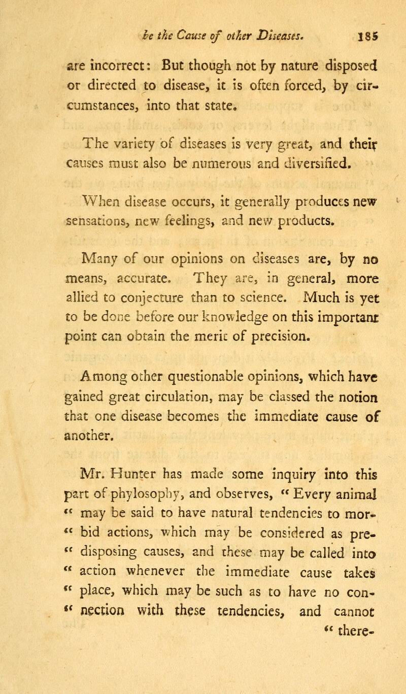 are incorrect: But though not by nature disposed or directed to disease, it is often forced, by cir- cumstapxes, into that state. The variety of diseases is vtry great, and thei^ causes must also be numerous and diversified. When disease occurs, it generally produces new sensations, new feelings, and new products. Many of our opinions on diseases are, by no means, accurate. They are, in general, more allied to conjecture than to science. Much is yet to be done before our knowledge on this important point can obtain the meric of precision. Among other questionable opinions, which have gained great circulation, may be classed the notion that one disease becomes the immediate cause of another. Mr. Hunter has made some inquiry into this part of phylosophy, and observes,  Every animal «« may be said to have natural tendencies to mor» *« bid actions, which may be considered as pre- «' disposing causes, and rhese may be called into « action whenever the immediate cause takes « place, which may be such as to have no con* «* nection with th^se tendencies, and cannot *' there-