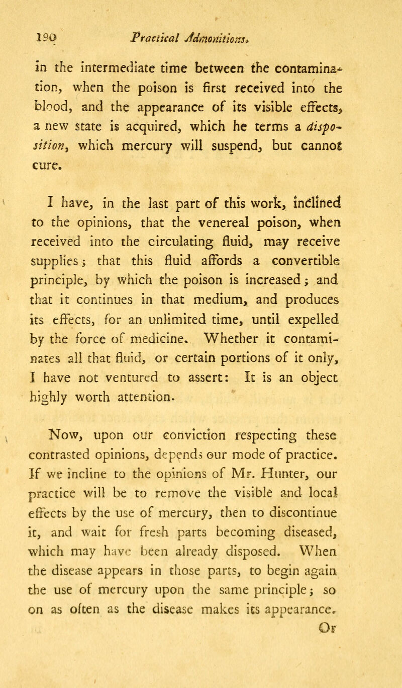 in the intermediate time between tht contamina* tion, when the poison is first received into the blood, and the appearance of its visible efFects> a new state is acquired, which he terms a dispo* sition^ which mercury will suspend, but cannot cure. I have, in the last part of this work, indined to the opinions, that the venereal poison, when received into the circulating fluid, may receive supplies; that this fluid aflbrds a convertible principle, by which the poison is increased; and that it continues in that medium, and produces its effects, for an unlimited time, until expelled by the force of medicine. Whether it contami- nates all that fluid, or certain portions of it only, I have not ventured to assert: It is an object highly worth attention. Now, upon our conviction respecting these contrasted opinions, depends our mode of practice. If v/e incline to the opinions of Mr. Hunter, our practice will be to remove the visible and local effects by the use of mercury, then to discontinue it, and wait for fre&h parts becoming diseased, which may have been already disposed. When the disease appears in those parts, to begin again the use of mercury upon the same principle j so on as often as the disease makes its appearance. Or