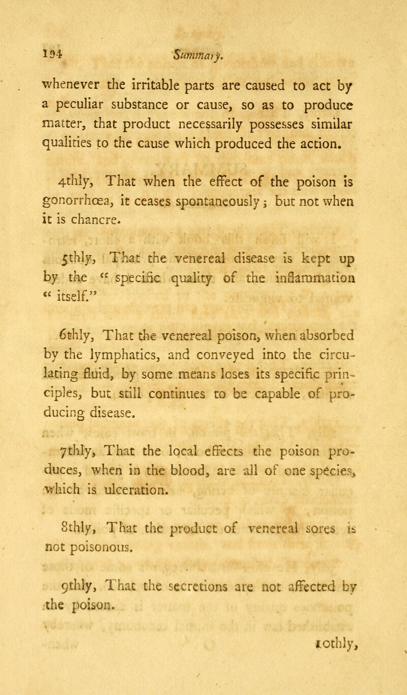 whenever the irritable parts are caused to act hf a peculiar substance or cause, so as to produce matter, that product necessarily possesses similar qualities to the cause which produced the action. 4thly5 That when the effect of the poison is gonorrhoea, it ceases spontaneously; but not when it is chancre. 5thly, That the venereal disease is kept up by the  specific quality of the inflammation « itself/' 6thly, That the venereal poison, when absorbed by the lymphatics, and conveyed into the circu- lating fluid, by some means loses its specific prin-^ ciples, but still continues to be capable of pro- ducing disease. 7thly, That the local effects the poison pro- duces, when in the blood, are all of one species, which is ulceration. 8thly, That the product of venereal sores is not poisonous. 9dily, That the secretions are not afi^ected by ;the poison. iothly.