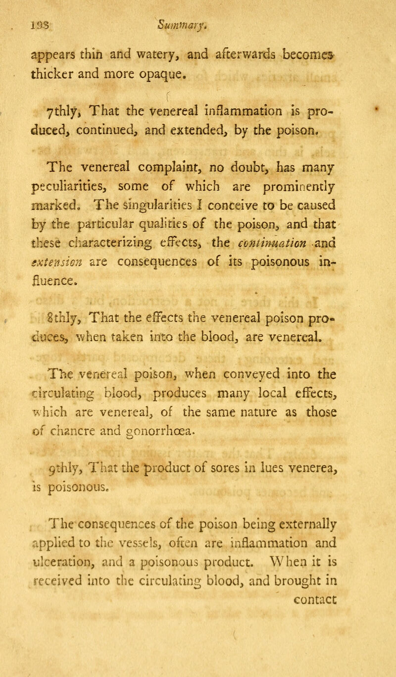 appears thin and watery, and afterwards becomok thicker and more opaque. ythly, That the venereal inHammation is pro- duced, continued, and extended, by the poison. The venereal complaint, no doubt, has many peculiarities, some of which are prominendy marked. The singularities I conceive to be caused by the particular qualities of the poison, and that these characterizing effects, the coitinuaiion and extensien are consequences of its poisonous in- fluence. ttMjj That the effects the venereal poison pro- duces, when taken into the blood, are venereal. The venereal poison, when conveyed into the circulating blood, produces many local effects, which are venereal, of the same nature as those of chancre and gonorrhoea. 9thiy, That the |>roduct of sores in lues venerea, is poisonous. The consequences of the poison being externally applied to the vessels, often are inflammation and ulceradon, and a poisonous product. When it is received into the circulating blood, and brought in contact