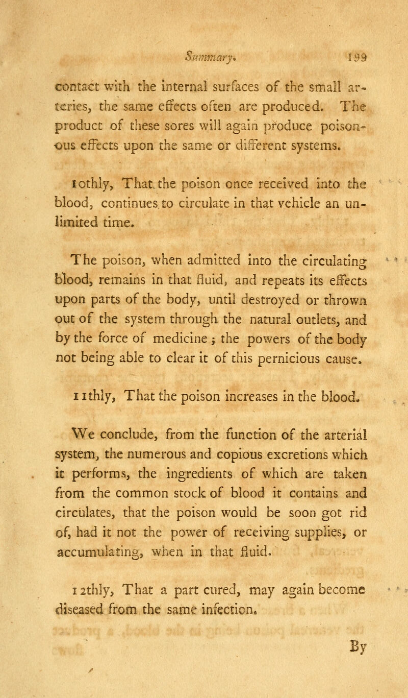 contact with the internal surfaces of the small ar- teries, the same effects often.are produced. The product of these sores will again produce poison- ■ous effects upon the same or difrerent systems. lothly. That the poison once received Into the blood J continues, to circulate in that vehicle an un- limited time. The poison, when admitted into the circulating blood, remains in that fluid, and repeats its effects upon parts of the body, until destroyed or thrown out of the system through the natural outlets, and by the force of medicine -, the powers of the body not being able to clear it of this pernicious cause. I ithly, That the poison increases in the blood. We conclude, from the function of the arterial system, the numerous and copious excretions which it performs, the ingredients of which are taken from the common stock of blood it contains and circulates, that the poison would be soon got rid of, had it not the power of receiving supplies, or accumulating, when in that fiuid. i2thly. That a part cured, may again become diseased from the same infection. By