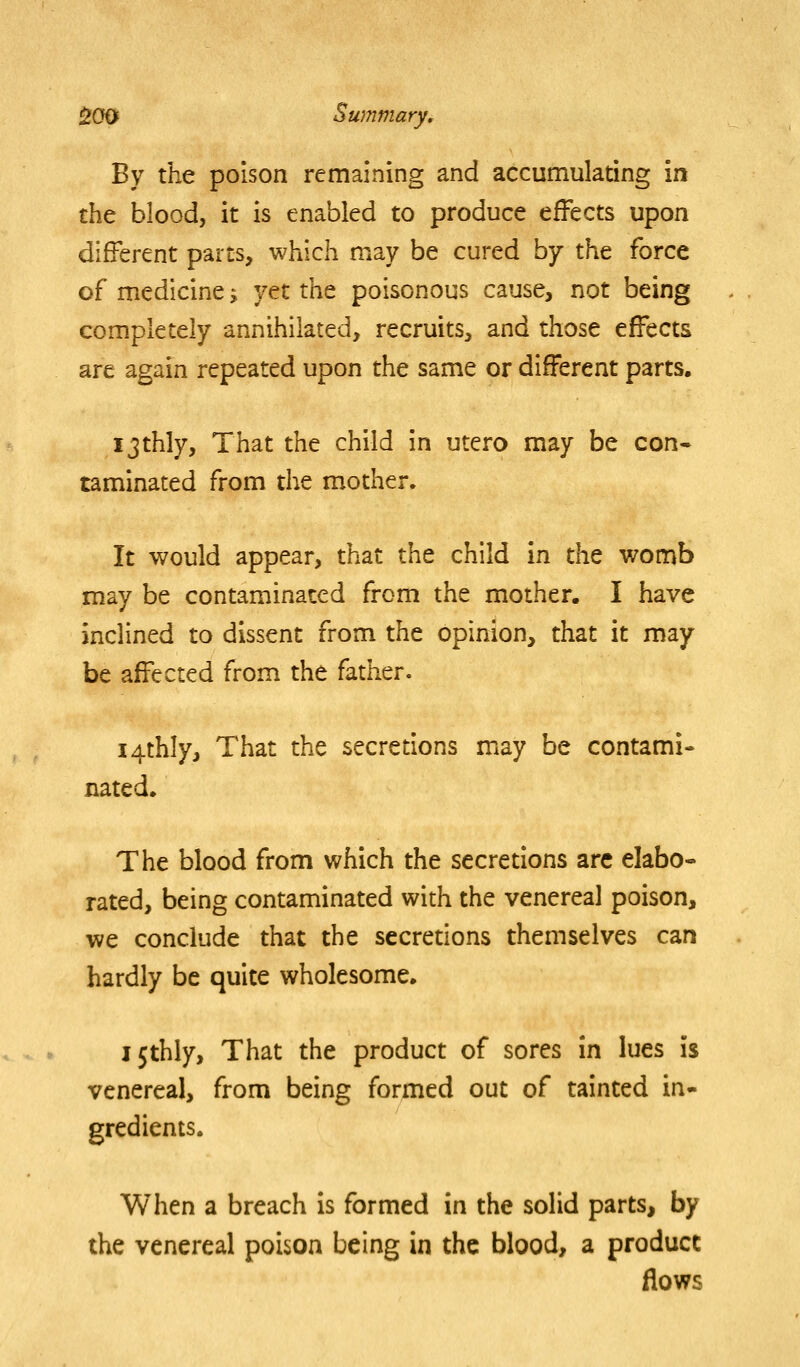 By the poison remaining and accumulating in the blood, it is enabled to produce effects upon different parts, which may be cured by the force of medicine; ytt the poisonous cause, not being completely annihilated, recruits, and those effects are again repeated upon the same or different parts. ijthly. That the child in utero may be con- taminated from the mother. It would appear, that the child in the womb may be contaminated from the mother. I have inclined to dissent from the opinion, that it may be affected from the father. i4thly. That the secretions may be contami- nated* The blood from which the secretions arc elabo- rated, being contaminated with the venereal poison, we conclude that the secretions themselves can hardly be quite wholesome. I5thly, That the product of sores in lues is venereal, from being formed out of tainted in- gredients. When a breach is formed in the solid parts, by the venereal poison being in the blood, a product flows