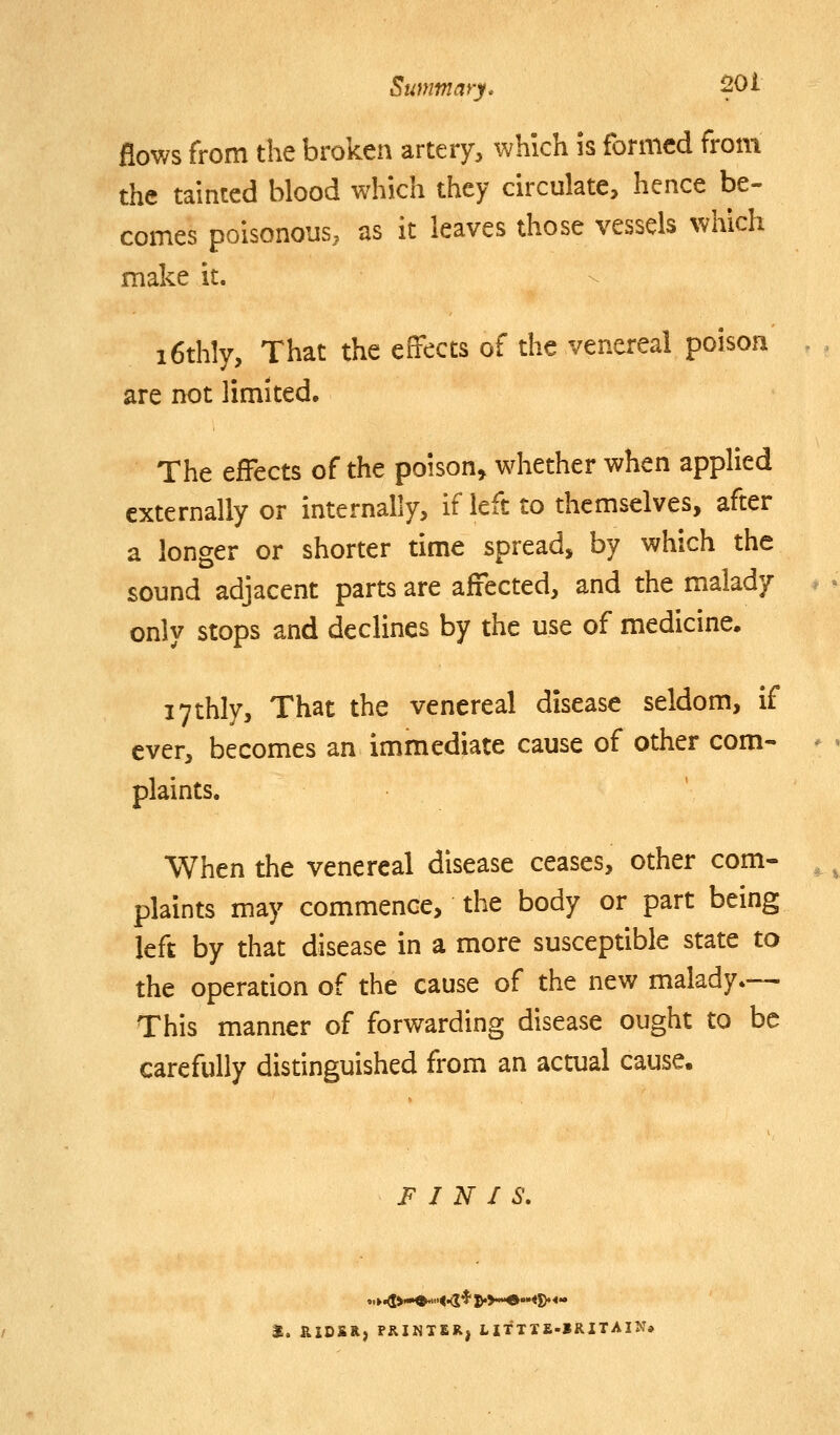 flows from the broken artery, which is formed from the tainted blood which they circulate, hence be- comes poisonous, as it leaves those vessels which make it. i6thly, That the effects of the venereal poison are not limited. The effects of the poison, whether when apphed externally or internally, if left to diemselves, after a longer or shorter time spread, by which the sound adjacent parts are affected, and the malady only stops and declines by the use of medicine. lythly. That the venereal disease seldom, if ever, becomes an immediate cause of other com- plaints. When the venereal disease ceases, other com- plaints may commence, the body or part being left by that disease in a more susceptible state to the operation of the cause of the new malady— This manner of forwarding disease ought to be carefully distinguished from an actual cause. FINIS. t. RIDSR, PRINTER, LITTTE-IRITAIN*