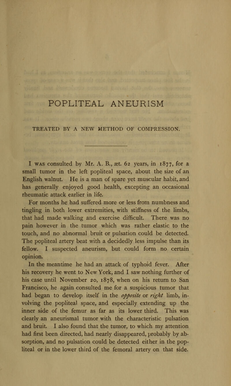 TREATED BY A NEW METHOD OF COMPRESSION. I was consulted by Mr. A. B., aet. 62 years, in 1877, for a small tumor in the left popliteal space, about the size of an English walnut. He is a man of spare yet muscular habit, and has generally enjoyed good health, excepting an occasional rheumatic attack earlier in life. For months he had suffered more or less from numbness and tingling in both lower extremities, with stiffness of the limbs, that had made walking and exercise difficult. There was no pain however in the tumor which was rather elastic to the touch, and no abnormal bruit or pulsation could be detected. The popliteal artery beat with a decidedly less impulse than its fellow. I suspected aneurism, but could form no certain opinion. In the meantime he had an attack of typhoid fever. After his recovery he went to New York, and I saw nothing further of his case until November 20, 1878, when on his return to San Francisco, he again consulted me for a suspicious tumor that had began to develop itself in the opposite or right limb, in- volving the popliteal space, and especially extending up the inner side of the femur as far as its lower third. This was clearly an aneurismal tumor with the characteristic pulsation and bruit. I also found that the tumor, to which my attention had first been directed, had nearly disappeared, probably by ab- sorption, and no pulsation could be detected either in the pop- liteal or in the lower third of the femoral artery on that side.