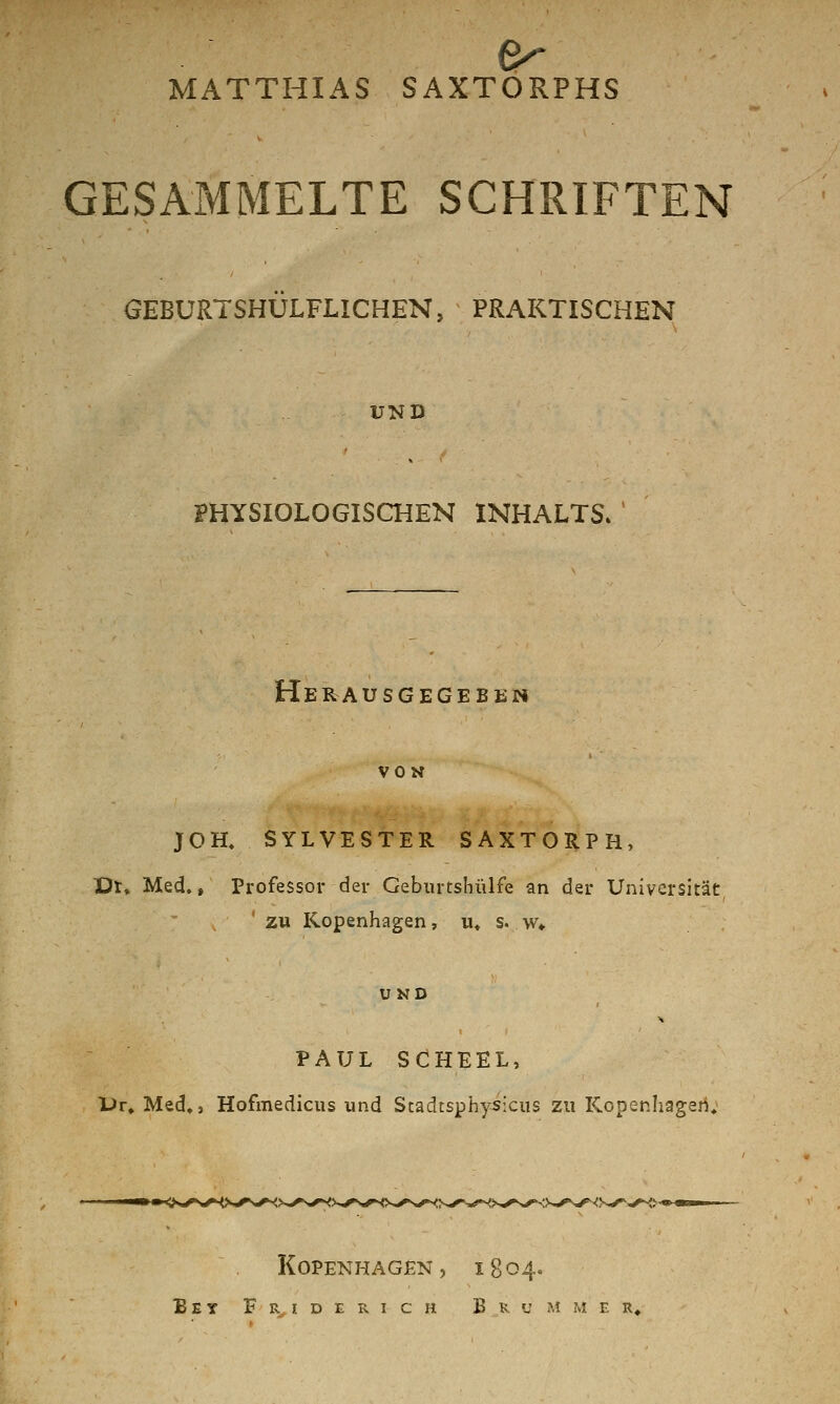 MATTHIAS SAXTORPHS GESAMMELTE SCHRIFTEN GEBURTSHULFLICHEN, PRAKTISCHEN UND mySIOLOGISCHEN INHALTS. Herausgegeben VON JOH. SYLVESTER SAXTORPH, Dt» Med.» Professor der Geburtshülfe an der Universität zu Kopenhagen, u« s. w» UND PAUL SCHEEL, Ur» Med,j Hofmedicus und Scadtsphysicus zu Kopenhagen, Kopenhagen, 1804. B E Y F % I D E R I c H Brummer,