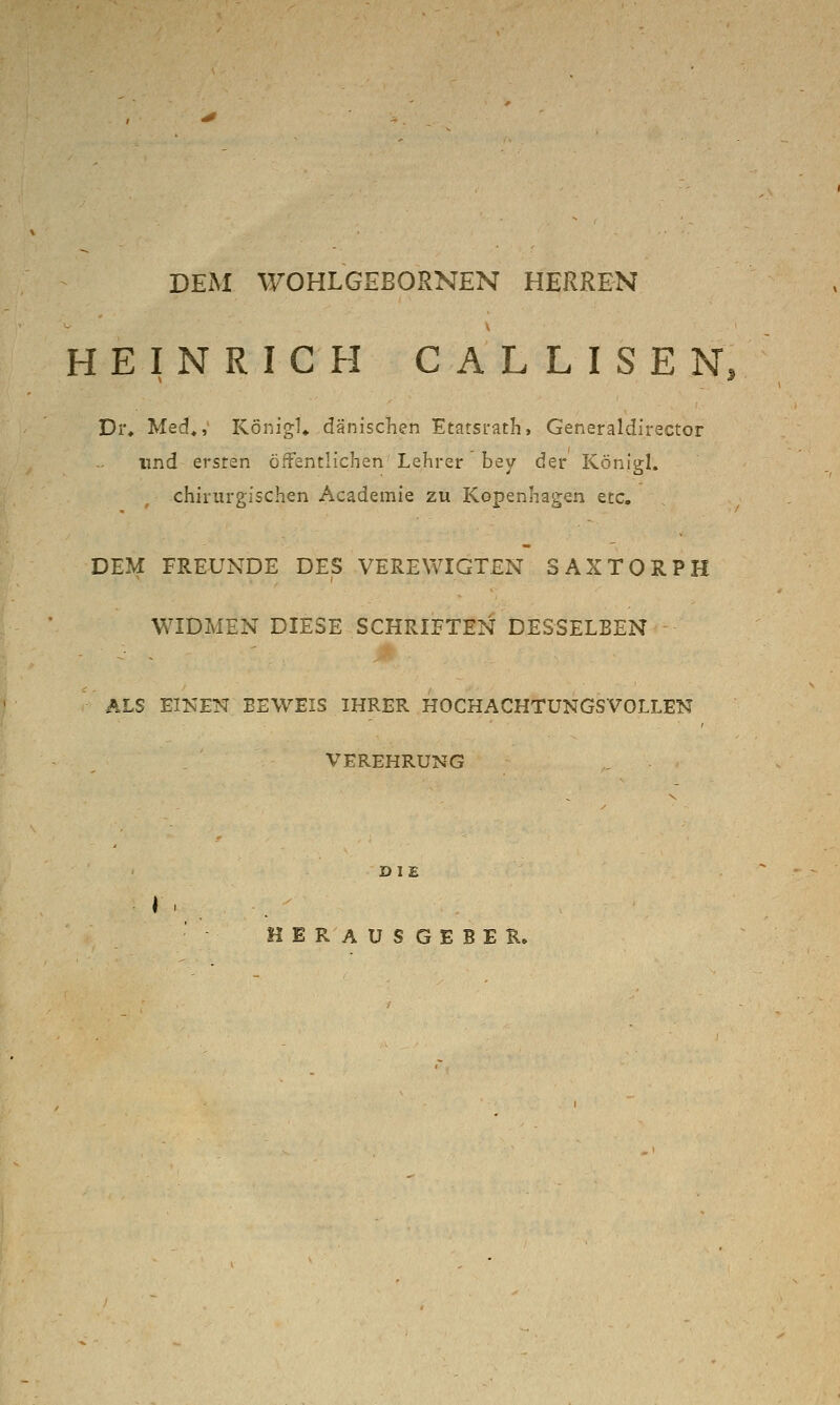 DEM WOHLGEBORNEN HERREN HEINRICH CALLISEN, Di% Med^, KönigU dänischen Etatsrath, Generaldirector lind ersten öfFentlichen Lehrer bey der Konlgl. chirurgischen Academie zu Kopenhagen etc. DEM FREUNDE DES VEREWIGTEN SAXTORPH WIDMEN DIESE SCHRIFTEN DESSELBEN ALS EINEK BEWEIS IHRER HOCHACHTUNGSVOLLEN VEREHRUNG DIE R A U S G E