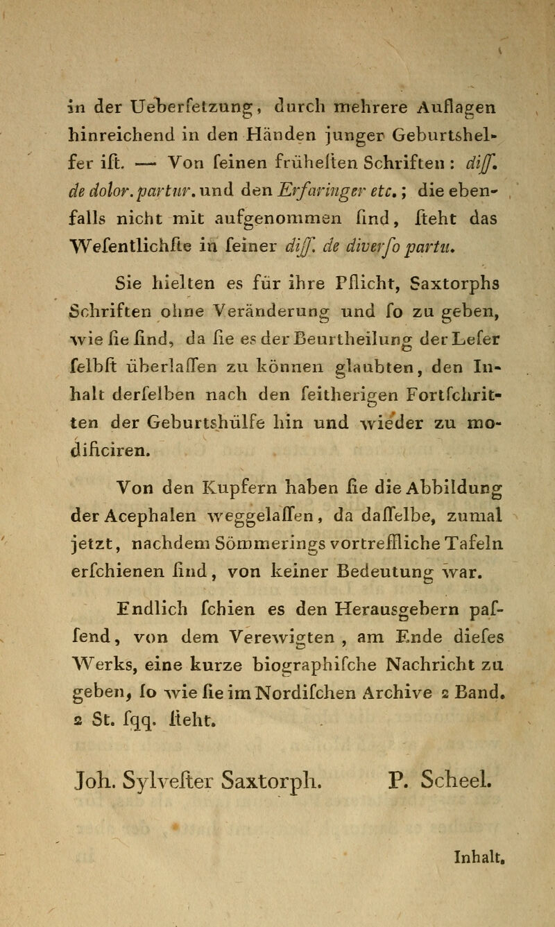 in der UeLerfetzung, durch mehrere Auflagen hinreichend in den Händen junger Geburtshel- fer ift. — Von feinen friiheiten Schriften : diff, de dolor.partiir, und den Erfaringer etc,; die eben- falls nicht mit aufgenommen ßnd, Üeht das Wefentlichfte in feiner dij[. de diverfo partiu Sie hielten es für ihre Pflicht, Saxtorphs Schriften ohne Veränderung und fo zu geben, wie ?\fi lind, da ße es der Beurtheilung der Lefer felbft überlafTen zu können glaubten, den In- halt derfelben nach den feitherigen Fortfchrit- ten der Geburtshülfe hin und wieder zu mo- dificiren. Von den Kupfern haben lie die Abbildung derAcephalen weggelallen, da dafl'elbe, zumal jetzt, nachdem Sömmerings vortreffliche Tafeln erfchienen ßnd, von keiner Bedeutung war. Endlich fchien es den Herausgebern paf- fend, von dem Verewigten , am Ende diefes Werks, eine kurze biographifche Nachricht zu geben, fo wie £ie im Nordifchen Archive 2 Band, 2 St. fqq. lieht. Joli. Sylvefter Saxtorpli. P. Scheel. Inhalt,