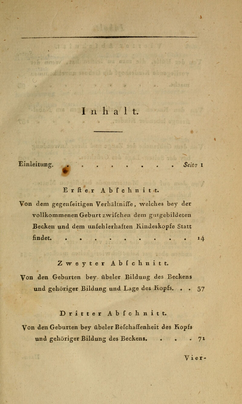 Einleitung. , » Seivj i Erfier Abfchnitt. Von dem gegeiifeitigen VerliäknifTe, welches bey der vollkommenen Geburt zv\rifclien dem gatgebildeten Becken und dem unfehierliaften Kindeskopfe Statt Endet. . • * . .. . . .14 Zweyter Abfchnitt. Von den Geburten bey. übeler Bildung des Beckens und gehöriger Bildung und Lage des Hopfs. , . 57 Dritter Abfchnitt. Von den Geburten bey übeler BefchafFenheit des Kopf» und gehöriger Bildung des Beckens. . . »71 Vier-