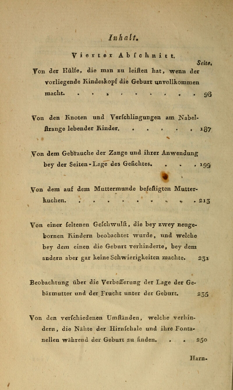 Vierter Abfchnitt* Seitff^ Ton der Hülfe, die man zu leiftert hat, wenn der vorliegende Kindeskopf die Geburt unvollkommen macht. ■•»'••»«. 93 Von den Knoten und Verfchlingungen am Nabel- ßrange lebender Kinder, . . , . • i87 Von dem Gebtauche der Zange und ihrer Anwendung bey der Seiten-Lage de^ Gefichtes, ♦ » • ^99 Von dem auf dem Muttermunde befefiigten Mutter- kuchen. , . > ► • - ^ * .213 Von einer feltenen Gefchwulfi, die bey zwey neuge- bornen Kindern beobachtet wurde, und welche bey dem einen die Geburt verhinderte, bey dem andern aber gar keine Schwierigkeiten machte. 231 Beobachtung über die Verbeflerung der Lage der Ge- bärmutter und der Frucht unter der Geburt, 235 Von den verfchiedenen ümßänden, welche verhin- dern, die Nähte der Hirnfchale und ihre Fonta- nellen während der Geburt zu finden, > • 2^0 Harn*