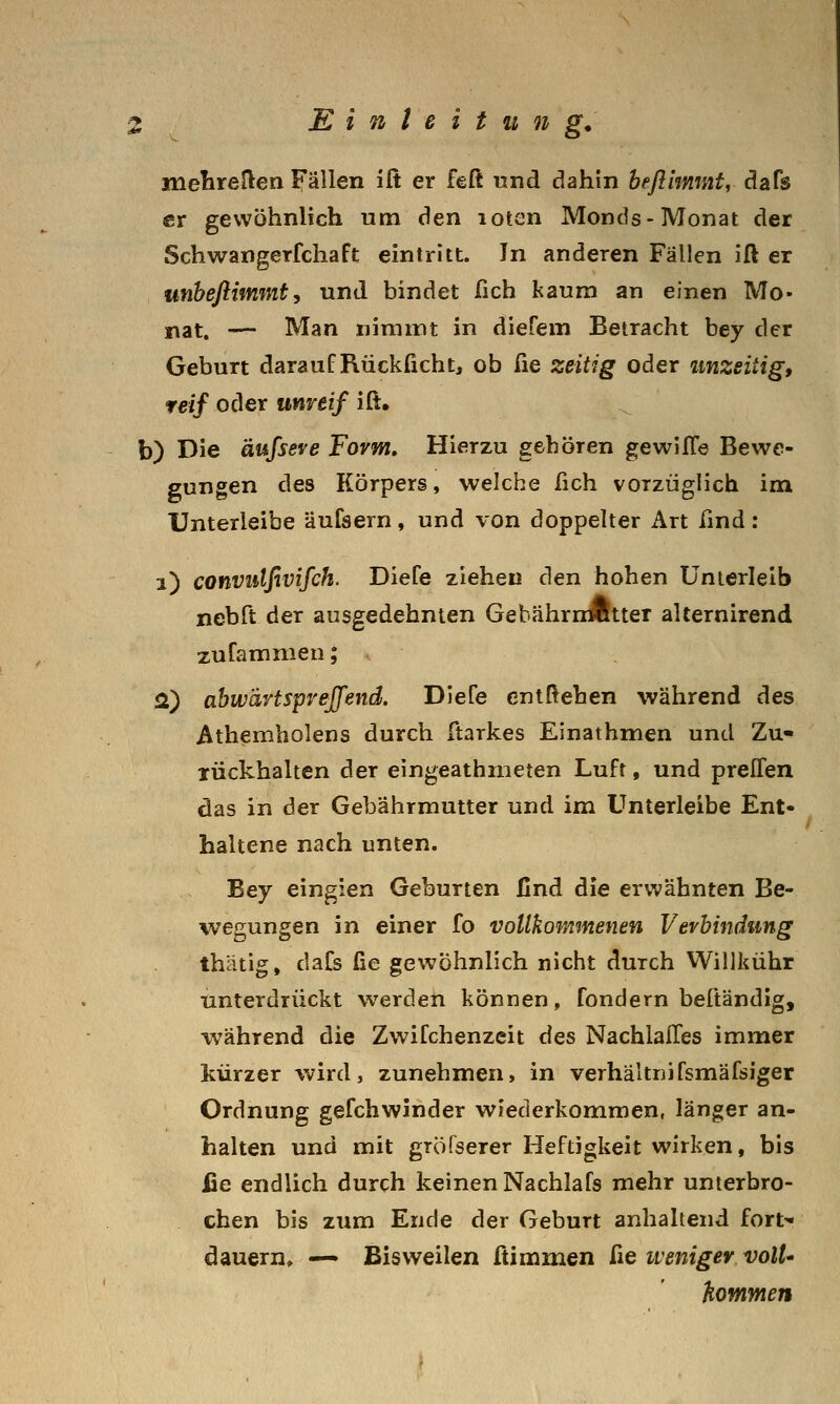 melireflen Fällen iß er feß und dahin befllmmt, dafs er gewöhnlich um den loten Monds-Monat der Schwangerfchaft eintritt. In anderen Fällen iß er unheftimmty und bindet fich kaum an einen Mo- nat. -— Man nimmt in dierem Betracht bey der Geburt darauf Rückficht, ob fie zeitig oder unzeitig, reif oder unreif iß. b) Die äufseve Form, Hierzu gehören gewilTe Bewe- gungen des Körpers, welche fich vorzüglich im Unterleibe äufsern, und von doppelter Art find: i) convulfivifch. Diefe ziehen den hohen Unterleib nebft der ausgedehnten GebährnÄtter alternirend zufammen; 2) abwärtsprejfend. Dlefe entßehen während des Athembolens durch ßarkes Einathmen und Zu- rückhalten der eingeathineten Luft, und prelTen das in der Gebährmutter und im ünterleibe Ent- haltene nach unten. Bey eingien Geburten find die erwähnten Be- wegungen in einer fo vollkommenen Verbindung thätig, daCs fie gewöhnlich nicht durch Willkühr unterdrückt werden können, fondern beftändig, während die Zwifchenzeit des NachlalTes immer kürzer wird, zunehmen, in verhältriifsmäfsiger Ordnung gefchwinder wiederkommen, länger an- halten und mit gröfserer Heftigkeit wirken, bis fie endlich durch keinen Nachlafs mehr unterbro- chen bis zum Ende der Geburt anhaltend fort* dauern» — Bisweilen ßimmen fie weniger voll' hommen