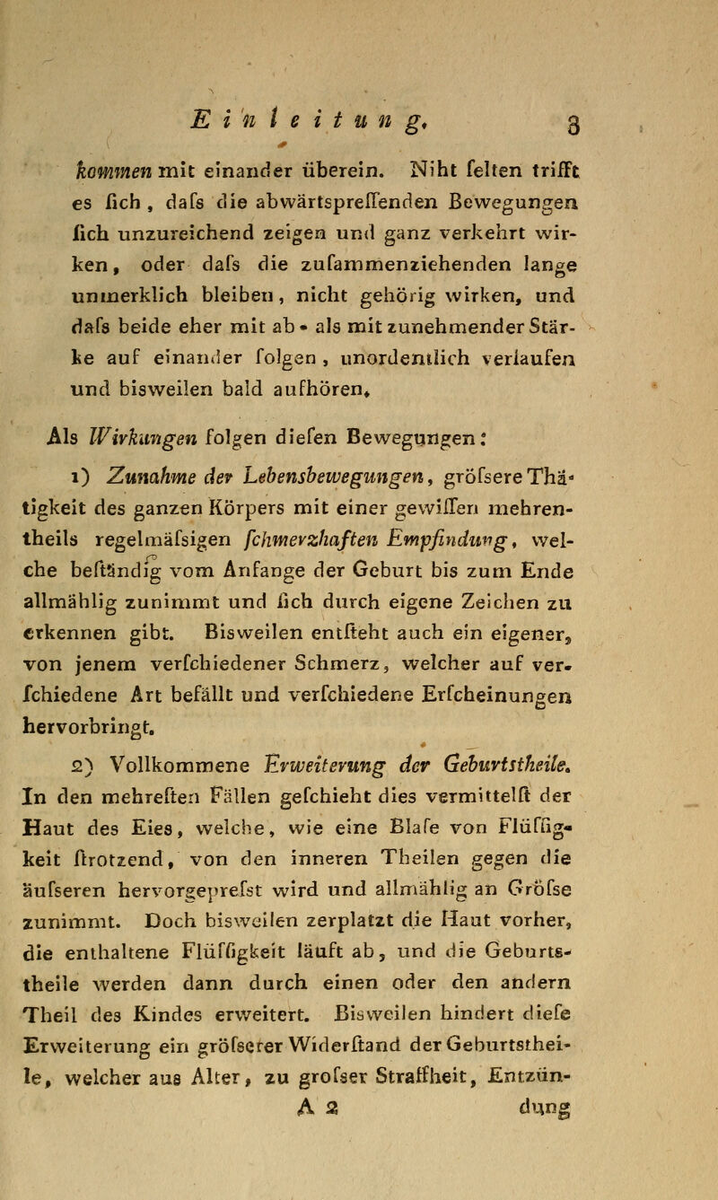 kommenrmt einander überein. Niht feiten trifft es fich , dafs die abwärtsprelTenden Bewegungen lieh unzureichend zeigen und ganz verkehrt wir- ken, oder dafs die zufammenziehenden lange unmerkh'ch bleiben, nicht gehörig wirken, und dafs beide eher mit ab« als mit zunehmender Stär- ke auf einaniler folgen , unordentlich verlaufen und bisweilen bald aufhören» Als Wirkungen folgen diefen Bewegungen: 1) Zunahme dev Lebenshewegungen, grÖfsereThä' tigkeit des ganzen Körpers mit einer gewilfen niehren- theils regelmäfsigen fchmevzhaften Empfindung, wei- che beftSndig vom Anfange der Geburt bis zum Ende allmählig zunimmt und fich durch eigene Zeichen zu erkennen gibt. Bisweilen entlieht auch ein eigener, von jenem verfchiedener Schmerz, welcher auf ver» fchiedene Art befällt und verfchiedene Erfcheinungen hervorbringt. 2) Vollkommene Erweiterung der Gehurtstheite. In den mehreften Fällen gefchieht dies vermittelft der Haut des Eies, welche, wie eine Blafe von Flüfßg- keit ftrotzend, von den inneren Theilen gegen die äufseren hervorgeprefst wird und allmählig an Grofse zunimmt. Doch bisweilen zerplatzt die Haut vorher, die enthaltene Flüffigkeit läuft ab, und die Geburts- theile werden dann durch einen oder den andern Theil des Kindes erv/eitert. Bisweilen hindert diefe Erweiterung ein gröfsererWiderftand derGeburtsthei- le, welcher aus Alter, zu groTser Straffheit, Entzün- A 2 düng