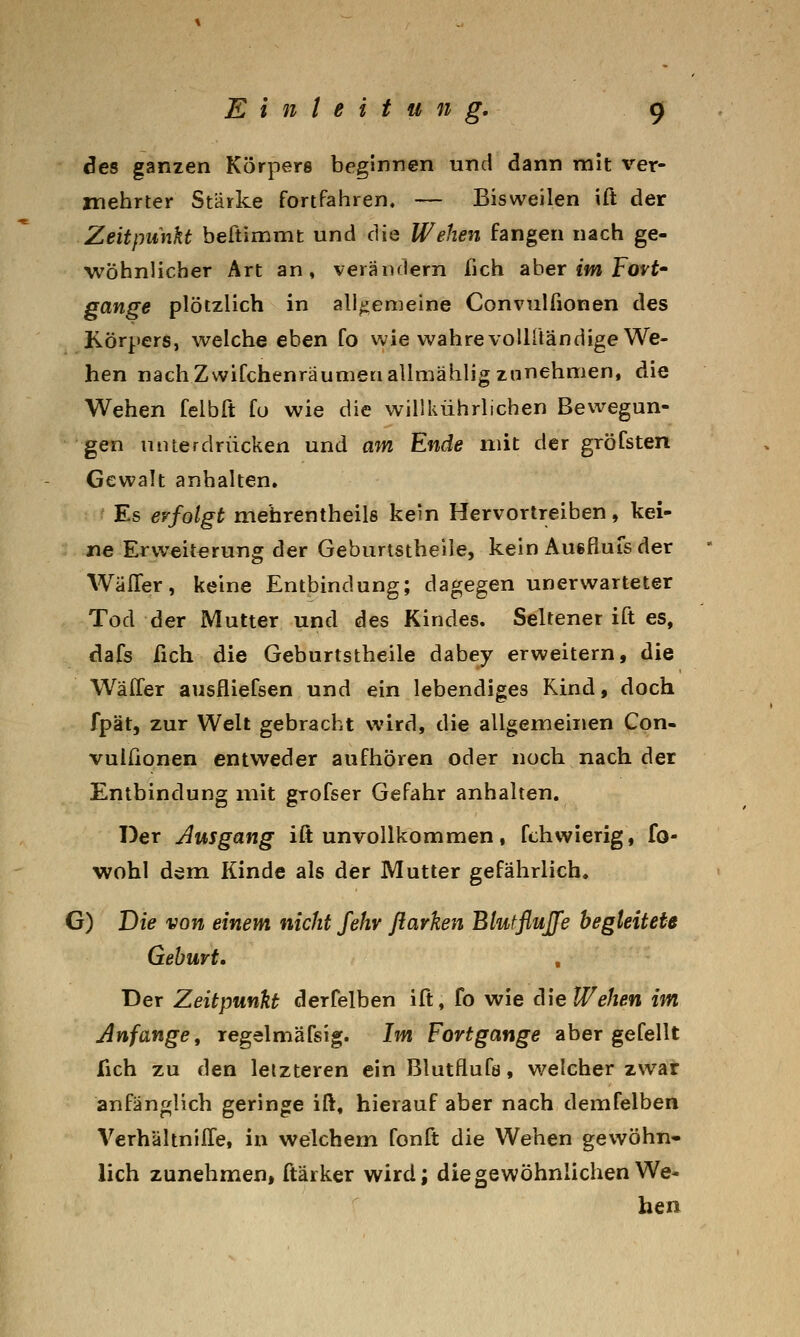 des ganzen Körpers beginnen und dann mit ver- mehrter Stärke fortfahren. — Bisweilen \Ct der Zeitpunkt beftimtnt und die Wehen fangen nach ge- wöhnlicher Art an, veräiulern fich aber «m Fo^t- gange plötzlich in all^iemeine Convulfionen des Körpers, welche eben fo wie wahre vollltändige We- hen nachZwifchenräunieriallmählig zunehmen, die Wehen felbft fo wie die willkührlichen Bewegun- gen unterdrücken und am Ende mit der gröfsten Gewalt anhalten. ' Es erfolgt mehrentheils kein Hervortreiben, kei- ne Erweiterung der Geburtstheile, kein Auefluis der WälTer, keine Entbindung; dagegen unerwarteter Tod der Mutter und des Kindes. Seltener ift es, dafs fich die Geburtstheile dabey erweitern, die Wäffer ausfliefsen und ein lebendiges Kind, doch fpät, zur Welt gebracht wird, die allgemeinen Con- vuilionen entweder aufhören oder noch nach der Entbindung mit grofser Gefahr anhalten. Der Ausgang ift unvollkommen, fchvvierig, fo- wohl dem Kinde als der Mutter gefährlich. G) Die von einem nicht fehv flarken Blutflujfe begleitete Geburt. Der Zeitpunkt derfelben ift, fo wie A\e Wehen im Anfange t regelmäfsig. Im Fortgange aber gefeilt fich zu den letzteren ein Blutflufa, welcher zwar anfänglich geringe ift, hierauf aber nach demfelben VerhältnilTe, in welchem fonft die Wehen gewöhn- lich zunehmen, ftärker wird; die gewöhnlichen We- hen