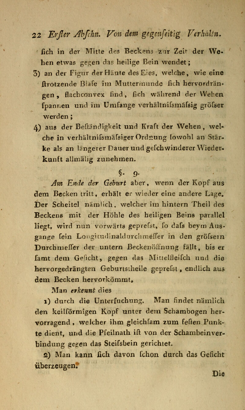 fich in der Mitte des Beckens zar Zei^ der We- hen etwas ge^en das heilige Bein wendet; 3) an der Figur der Häute des Eies, welche, wie eine ftrotzende Blafe im Mutter/nimde fich hervordrän- gen , flachcönvex find, fich während 3er Wehen fpanrien und im Umfange verhältnifsmäfeig gröfser werden; 4) aus der Bertändigl<eit und Kraft der Wehen, wel« che in verhältnifsmafsiger Ordnung (owohl an Stär- ke als an längerer Dauer und gefchwinderer Wieder- kunft aUmälig zunehmen. j^m Ende der Gehurt aber, wenn der Kopf aus dem Becken tritt, erhält er wieder eine andere Lage. Der Scheitel nämlich, welcher im hintern Theil des Beckens^mit der Höhle des heiligen Beins parallel liegt, wird iiun vorwärts gepreföt, fo dafa beym Aus- gange fein Long!cudinaldurchmelier in den gröfsein DurchmelTer der untern ßeckenöffnung fällt, bis er famt dem Geficht, gegen das Mirtelfleifch und die hervorgedrängt4?n Geburtsiheile geprefsi, endlich aus dem Becken hervorkömmt* Man erkennt dies i) durch die Unterfuchung. Man findet nämlich den keilförmigen Kopf unter dem Schambogen her- vorragend , welcher ihm gleichfam zum feßen Punk- te dient, und die Pfeilnath iß von der Schambeinver- bindung gegen das Steifsbein gerichtet. s) Man kann ßch davon fchon durch das Geficht überzeugen? Die