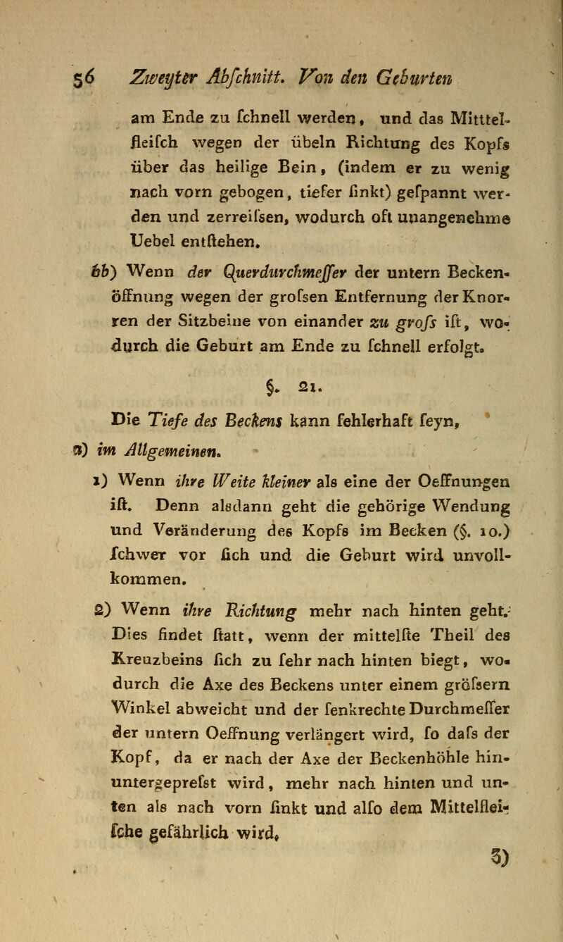 am Endß zu fchnell werden, und das Mitttel- ileifch wegen der Übeln Richtung des Kopfs über das heilige Bein, (indem er zu wenig nach vorn gebogen, tiefer fmkt) gefpannt wer- den und zerreifsen, wodurch oft unangenehme Uebel entgehen. hh^ Wenn der Querdiirchmejfer der untern Becken- Öffnung wegen der grofsen Entfernung der Knor- ren der Sitzbeine von einander zu gvofs ift, WO* durch die Geburt am Ende zu fchnell erfolgt. Die Tiefe des Beckens kann fehlerhaft feyn, * ») im Allgemeinen* i) Wenn ihre Weite kleiner als eine der Oeifnungen ift. Denn aladann geht die gehörige Wendung und Veränderung des Kopfs im Becken (§. lo.) Ichwer vor üch und die Geburt wird unvoll- kommen, 2) Wenn ihre Richtung mehr nach hinten geht.- Dies findet ftatt, wenn der mittelfte Theil des Kreuzbeins fich zu fehr nach hinten biegt, wo« durch die Axe des Beckens unter einem gröfsern Winkel abweicht und der fenkrechte Durchmeffer der untern Oeifnung verlängert wird, fo dafs der Kopf, da er nach der Axe der Beckenhöhle hin. untergeprefst wird, mehr nach hinten und un- ten als nach vorn fmkt und alfo dem Mittelfleir fche gefährlich wird»