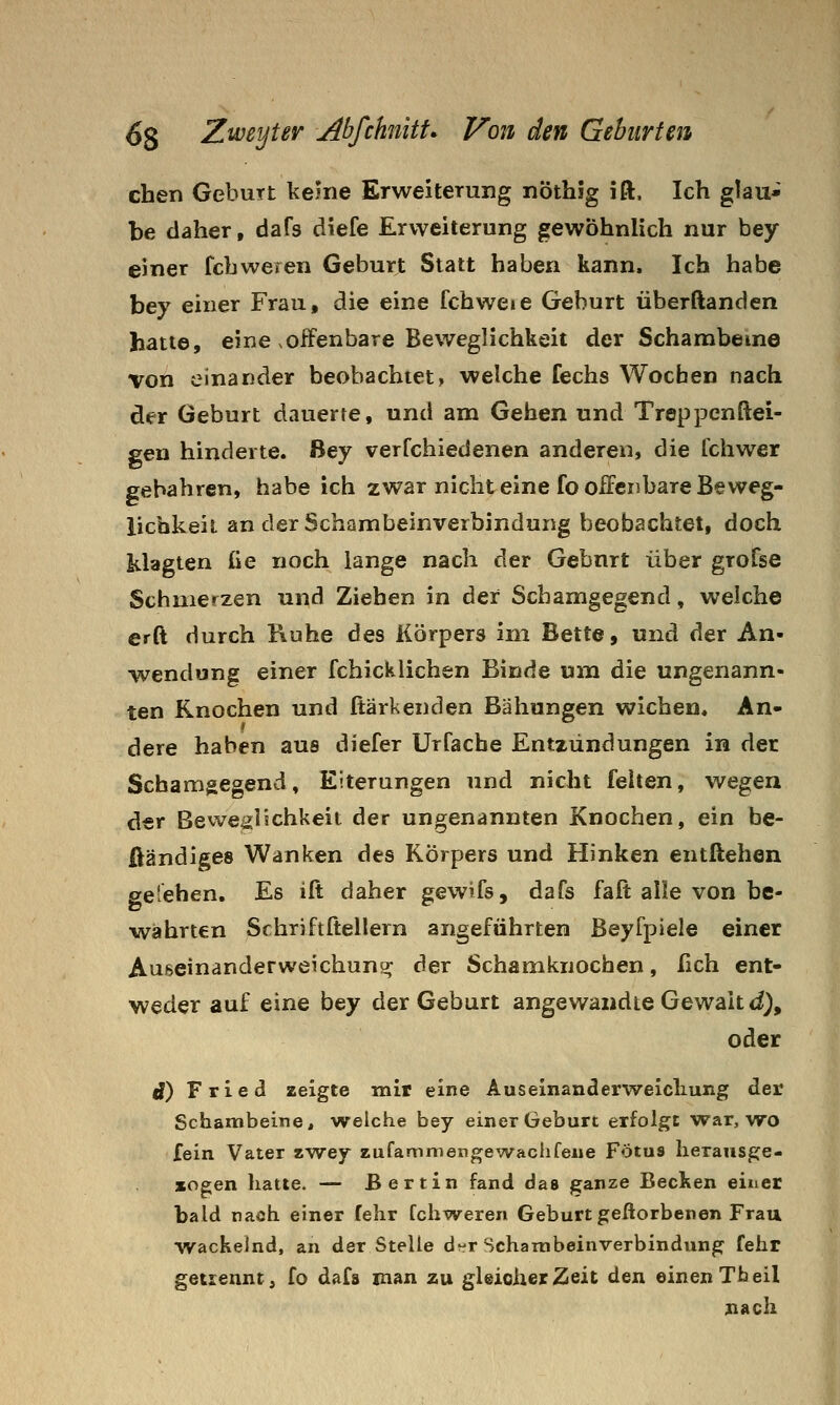 eben Geburt keine Erweiterung nöthig ift. Ich glau- be daher, dafs diefe Erweiterung gewöhnlich nur bey einer fcbweren Geburt Statt haben kann. Ich habe bey einer Frau, die eine fchweie Geburt überftanden hatte, eine .offenbare Beweglichkeit der Schambeine von einander beobachtet, welche fechs Wochen nach der Geburt dauerte, und am Gehen und Treppenftei- gen hinderte, ßey verfchiedenen anderen, die Tchwer gebähten, habe ich zwar nichteine fo offenbare Beweg- lichkeil an der Schambeinverbindung beobachtet, doch klagten £ie noch lange nach der Gebnrt über grofse Schmerzen und Ziehen in der Schamgegend, welche erft durch Kühe des Körpers im Bette, und der An- wendung einer fchicklichen Binde um die ungenann- ten Knochen und ftärkenden Bähungen wichen, An- r dere haben aus diefer Urfacbe Entzündungen in der Schamgegend, Eiterungen und nicht feiten, wegen der Bewe^jlschkeit der ungenannten Knochen, ein be- Öändiges Wanken des Körpers und Hinken entliehen ge'ehen. Es ifi: daher gewifs, dafs faft alle von be- währten Schriftftellern angeführten ßeyfpiele einer Auseinanderweichun«^ der Schamknocfaen, fich ent- weder auf eine bey der Geburt angewandte Gewalt <i), oder i) Fried zeigte mir eine Auseinanderwelcliung der Schambeitie, welche bey einer Geburt erfolgt war, wo fein Vater zwey zufammengewachfewe Fötus Iieransge- zogen hatte. — Bertin fand das ganze Becken einer bald nach einer fehr fchweren Geburt geftorbenen Frau ^vackelnd, an der Stelle d-^r Schainbeinverbindung fehr getrennt, fo dafs man zu gleicher Zeit den einen Theil nach