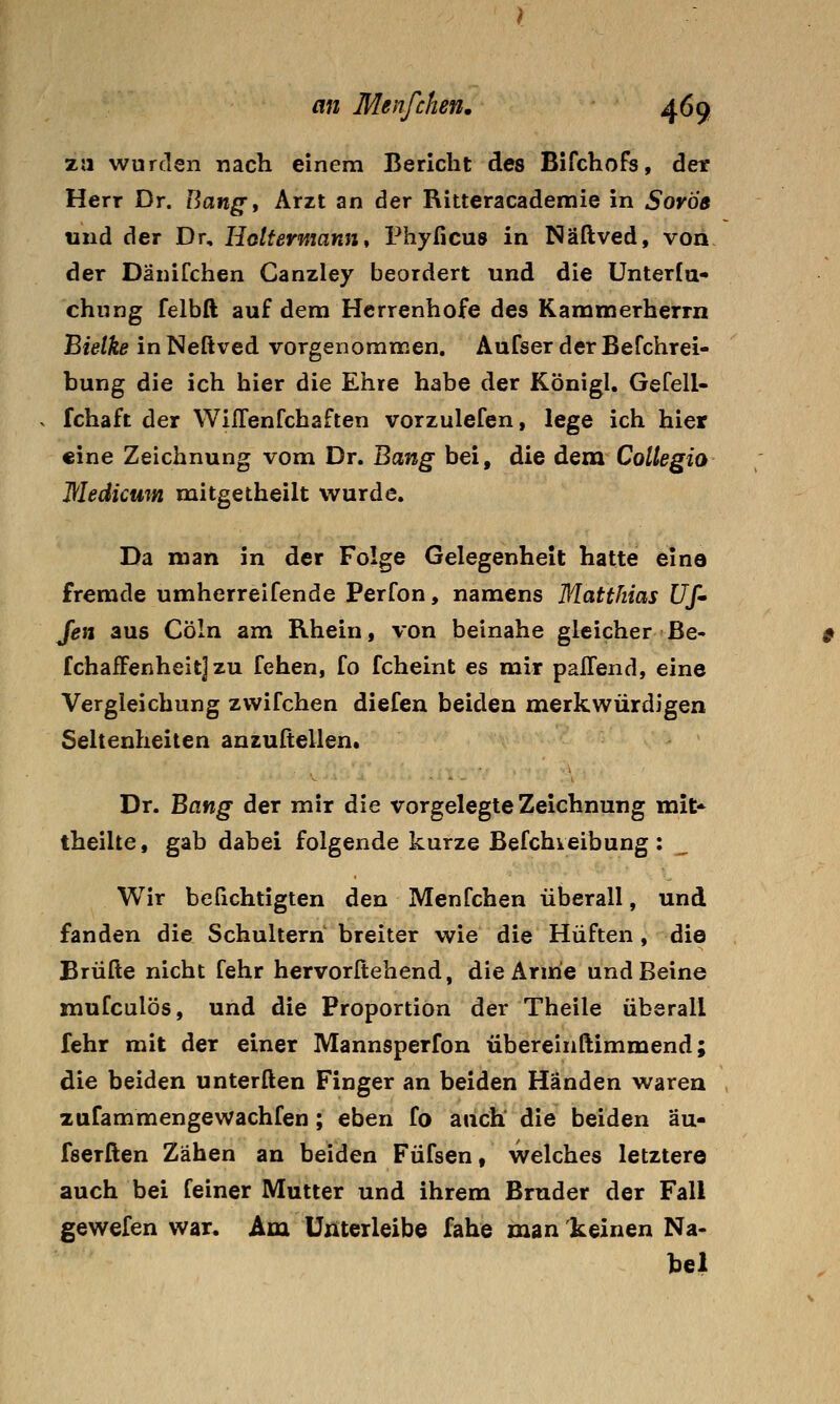 zu wurden nach einem Bericht des Bifchofs, der Herr Dr. Hang, Arzt an der Ritteracademie in Sovöe und der Dr, Hottermann* Phyficus in Näftved, von der DäniTchen Canzley beordert und die Unterfa« chung felbft auf dem Herrenhofe des Kammerherrn Bielke in Neßved vorgenommen. Aufser der Befchrei- bung die ich hier die Ehre habe der Königl. Gefell- fchaft der WilTenfchaften vorzulefen, lege ich hier «ine Zeichnung vom Dr. Bang bei, die dem Coltegio Medicum mitgetheilt wurde. Da man in der Folge Gelegenheit hatte eine fremde umherreifende Perfon, namens Matthias Uf' Jen aus Cöln am Rhein, von beinahe gleicher ße- fchafFenheitj zu fehen, fo fcheint es mir paffend, eine Vergleichung zwifchen diefen beiden merkwürdigen Seltenheiten anzultellen. Dr. Bang der mir die vorgelegte Zeichnung mit* theilte, gab dabei folgende kurze Befchveibung : Wir beüchtigten den Menfchen überall, und fanden die Schultern breiter wie die Hüften , die Brülle nicht fehr hervorftehend, die Arme und Beine mufculös, und die Proportion der Theile überall fehr mit der einer Mannsperfon übereinftimmend; die beiden unterften Finger an beiden Händen waren , zufammengewachfen; eben fo auch die beiden äu- fserffcen Zähen an beiden Füfsen, welches letztere auch bei feiner Mutter und ihrem Bruder der Fall gewefen war. Am Uxiterleibe fahe man 'keinen Na- bel