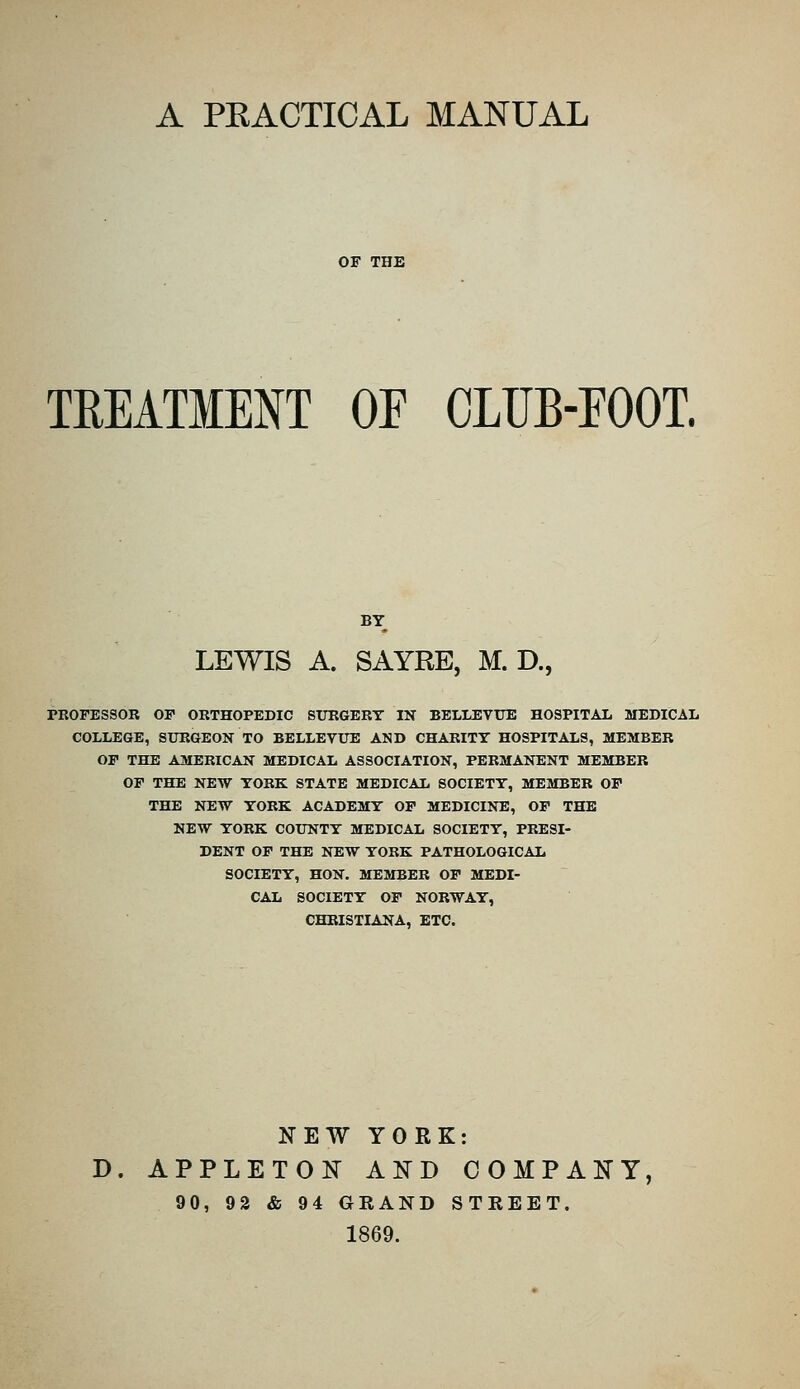 A PEACTICAL MANUAL TREATMENT OF OLUB-EOOT. BY LEWIS A. SAYRE, M. D., PKOFESSOR OF ORTHOPEDIC StJKGERT IN BELlJiyUE HOSPITAL MEDICAL COLLEGE, SURGEON TO BELLEVUE AND CHARITY HOSPITALS, MEMBER OF THE AMERICAN MEDICAL ASSOCIATION, PERMANENT MEMBER OF THE NEW YORK STATE MEDICAL SOCIETY, MEMBER OF THE NEW YORK ACADEMY OF MEDICINE, OF THE NEW YORK COUNTY MEDICAL SOCIETY, PRESI- DENT OF THE NEW YORK PATHOLOGICAL SOCIETY, HON. MEMBER OF MEDI- CAL SOCIETY OF NORWAY, CHRISTIANA, ETC. KEW YORK: D. APPLETON AND COMPAKY, 90, 92 & 94 GRAND STREET. 1869.