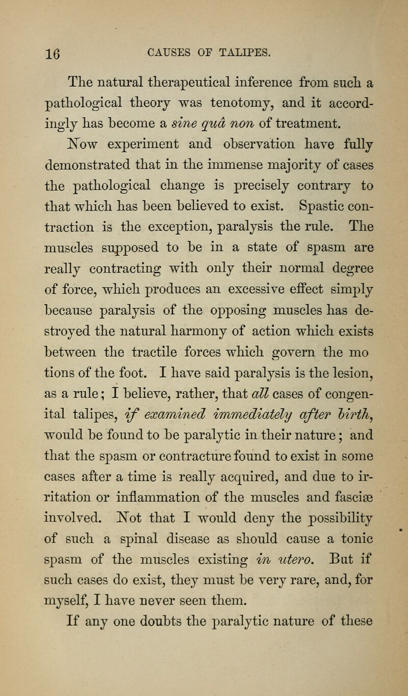 The natural therapentical inference from sucli a pathological theory was tenotomy, and it accord- ingly has become a sine qua non of treatment. E'ow experiment and observation have fully demonstrated that in the immense majority of cases the pathological change is precisely contrary to that which has been believed to exist. Spastic con- traction is the exception, paralysis the rule. The muscles supposed to be in a state of spasm are really contracting with only their normal degree of force, which produces an excessive effect simply because paralysis of the opposing muscles has de- stroyed the natural harmony of action which exists between the tractile forces which govern the mo tions of the foot. I have said paralysis is the lesion, as a rule; I believe, rather, that all cases of congen- ital talipes, if examined immediately after Mrth, would be found to be paralytic in their nature; and that the spasm or contracture found to exist in some cases after a time is really acquired, and due to ir- ritation or inflammation of the muscles and fasciae involved. [N'ot that I would deny the possibility of such a spinal disease as should cause a tonic spasm of the muscles existing in utero. Bat if such cases do exist, they must be very rare, and, for myself, I have never seen them. If any one doubts the paralytic nature of these