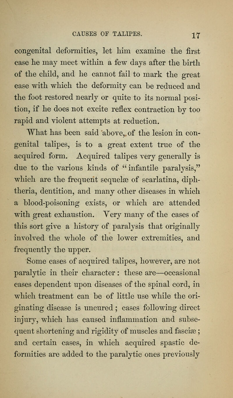 congenital deformities, let liim examine the first case lie may meet within a few days after the birth of the child, and he cannot fail to mark the great ease with which the deformity can be rednced and the foot restored nearly or qnite to its normal posi- tion, if he does not excite reflex contraction by too rapid and violent attempts at reduction. What has been said above,, of the lesion in con- genital talipes, is to a great extent true of the acquired form. Acquired talipes very generally is due to the various kinds of infantile paralysis, which are the frequent sequelae of scarlatina, diph- theria, dentition, and many other diseases in which a blood-poisoning exists, or which are attended with great exhaustion. Yery many of the cases of this sort give a history of paralysis that originally involved the whole of the lower extremities, and frequently the upper. Some cases of acquired talipes, however, are not paralytic in their character : these are—occasional cases dependent upon diseases of the spinal cord, in which treatment can be of little use while the ori- ginating disease is uncured; cases following direct injury, which has caused inflammation and subse- quent shortening and rigidity of muscles and fasciae; and certain cases, in which acquired spastic de- formities are added to the paralytic ones previously