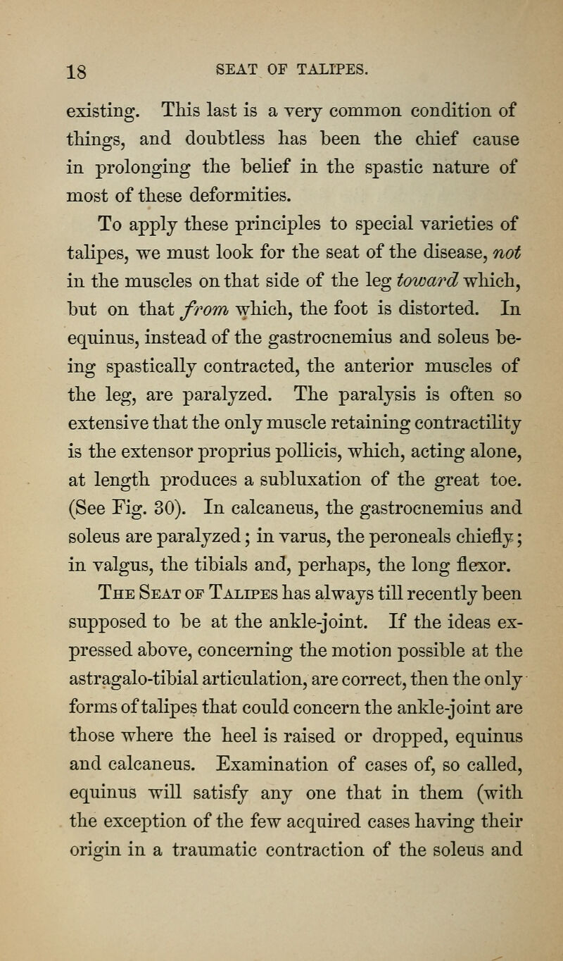 existing. This last is a very common condition of things, and doubtless has been the chief canse in prolonging the belief in the spastic nature of most of these deformities. To apply these principles to special varieties of talipes, we must look for the seat of the disease, not in the muscles on that side of the leg toward which, but on that from which, the foot is distorted. In equinus, instead of the gastrocnemius and soleus be- ing spastically contracted, the anterior muscles of the leg, are paralyzed. The paralysis is often so extensive that the only muscle retaining contractility is the extensor proprius poUicis, which, acting alone, at length produces a subluxation of the great toe. (See Fig. 30). In calcaneus, the gastrocnemius and soleus are paralyzed; in varus, the peroneals chiefly; in valgus, the tibials and, perhaps, the long flexor. The Seat of Talipes has always till recently been supposed to be at the ankle-joint. If the ideas ex- pressed above, concerning the motion possible at the astragalo-tibial articulation, are correct, then the only forms of talipes that could concern the ankle-joint are those where the heel is raised or dropped, equinus and calcaneus. Examination of cases of, so called, equinus will satisfy any one that in them (with the exception of the few acquired cases having their origin in a traumatic contraction of the soleus and