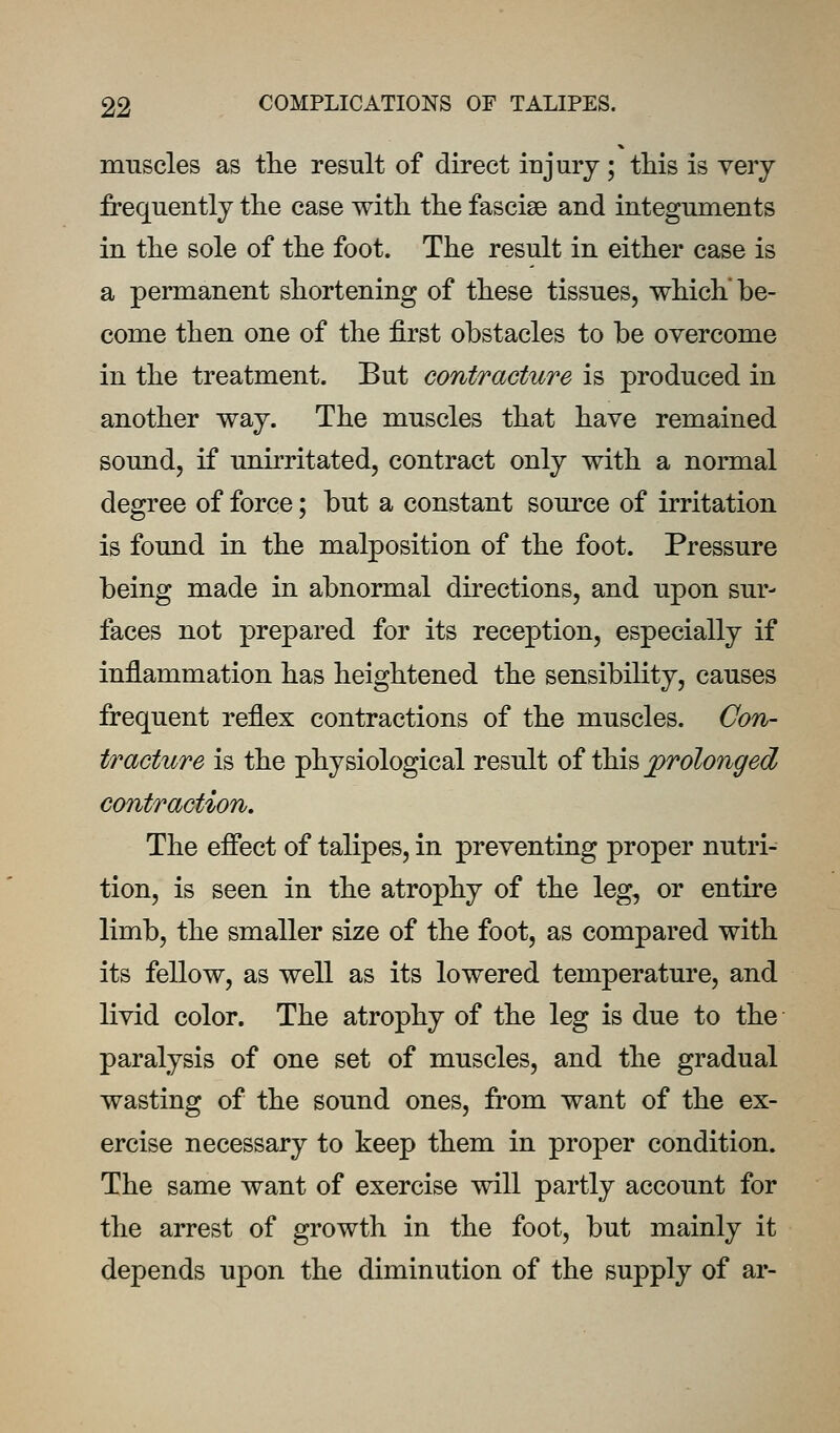 muscles as the result of direct injury; this is very frequently the case with the fasciae and integuments in the sole of the foot. The result in either case is a permanent shortening of these tissues, which'be- come then one of the first obstacles to be overcome in the treatment. But contracture is produced in another way. The muscles that have remained sound, if unirritated, contract only with a normal degree of force; but a constant source of irritation is found in the malposition of the foot. Pressure being made in abnormal directions, and upon sur- faces not prepared for its reception, especially if inflammation has heightened the sensibility, causes frequent reflex contractions of the muscles. Con- fracture is the physiological result oi \h\^ jprolonged contraction. The effect of talipes, in preventing proper nutri- tion, is seen in the atrophy of the leg, or entire limb, the smaller size of the foot, as compared with its fellow, as well as its lowered temperature, and livid color. The atrophy of the leg is due to the paralysis of one set of muscles, and the gradual wasting of the sound ones, from want of the ex- ercise necessary to keep them in proper condition. The same want of exercise will partly account for the arrest of growth in the foot, but mainly it depends upon the diminution of the supply of ar-