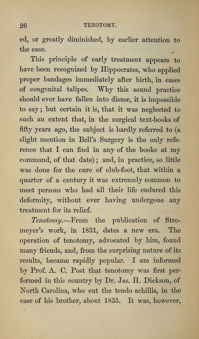 ed, or greatly diminislied, by earlier attention to the case. ^ This principle of early treatment appears to have been recognized by Hippocrates, who applied proper bandages immediately after birth, in cases of congenital talipes. Why this sound practice should ever have fallen into disuse, it is impossible to say; but certain it is, that it was neglected to such an extent that, in the surgical text-books of fifty years ago, the subject is hardly referred to (a slight mention in Bell's Surgery is the only refe- rence that I can find in any of the books at my command, of that date) ; and, in practice, so little was done for the cure of club-foot, that within a quarter of a century it was extremely common to meet persons who had all their life endured this deformity, without ever having undergone any treatment for its relief. Tenotomy.—From the publication of Stro- meyer's work, in 1831, dates a new era. The operation of tenotomy, advocated by him, found many friends, and, from the surprising nature of its results, became rapidly popular. I am informed by Prof. A. 0. Post that tenotomy was first per- formed in this country by Dr. Jas. H. Dickson, of ISTorth Carolina, who cut the ten do achillis, in the case of his brother, about 1835. It was, however.
