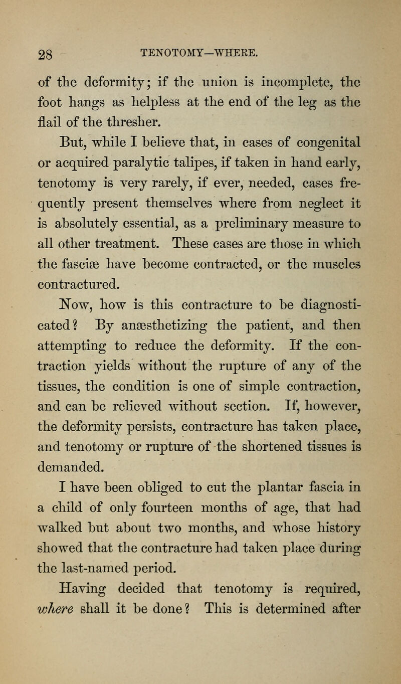 of the deformity; if tlie union is incomplete, the foot hangs as helpless at the end of the leg as the flail of the thresher. But, while I believe that, in cases of congenital or acquired paralytic talipes, if taken in hand early, tenotomy is very rarely, if ever, needed, cases fre- quently present themselves where from neglect it is absolutely essential, as a preliminary measure to all other treatment. These cases are those in which the fasciae have become contracted, or the muscles contractured. l^ow, how is this contracture to be diagnosti- cated? By anaesthetizing the patient, and then attempting to reduce the deformity. If the con- traction yields without the rupture of any of the tissues, the condition is one of simple contraction, and can be relieved without section. If, however, the deformity persists, contracture has taken place, and tenotomy or rupture of the shortened tissues is demanded. I have been obliged to cut the plantar fascia in a child of only fourteen months of age, that had walked but about two months, and whose history showed that the contracture had taken place during the last-named period. Having decided that tenotomy is required, where shall it be done? This is determined after