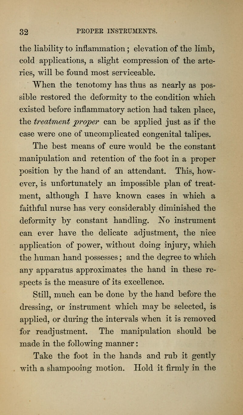 the liability to inflammation; elevation of the limb, cold applications, a slight compression of the arte- ries, will be found most serviceable. When the tenotomy has thus as nearly as pos- sible restored the deformity to the condition which existed before inflammatory action had taken place, the treatment proj[>er can be applied just as if the case were one of uncomplicated congenital talipes. The best means of cm^e would be the constant manipulation and retention of the foot in a proper position by the hand of an attendant. This, how- ever, is unfortunately an impossible plan of treat- ment, although I have known cases in which a faithful nurse has very considerably diminished the deformity by constant handling. IN'o instrument can ever have the delicate adjustment, the nice application of power, without doing injury, which the human hand possesses; and the degree to which any apparatus approximates the hand in these re- spects is the measure of its excellence. Still, much can be done by the hand before the dressing, or instrument which may be selected, is applied, or during the intervals when it is removed for readjustment. The manipulation should be made in the following manner: Take the foot in the hands and rub it gently with a shampooing motion. Hold it firmly in the