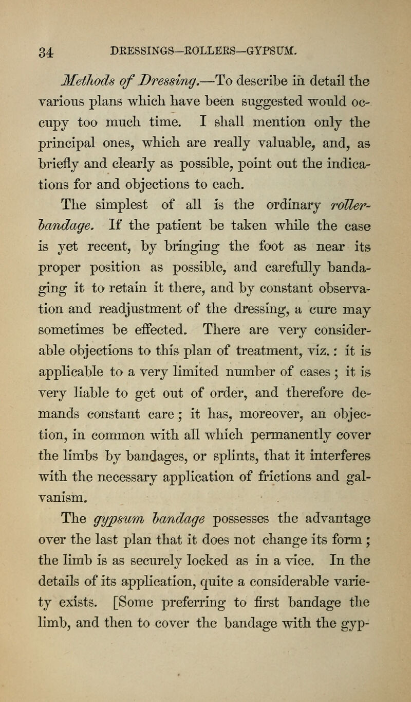 34: DEESSINGS-EOLLEES-GYPSUM. Methods of Dressing.—To describe in detail the various plans which have been suggested would oc- cupy too much time. I shall mention only the principal ones, which are really valuable, and, as briefly and clearly as possible, point out the indica- tions for and objections to each. The simplest of all is the ordinary roller- landage. If the patient be taken while the case is yet recent, by bringing the foot as near its proper position as possible, and carefully banda- ging it to retain it there, and by constant observa- tion and readjustment of the dressing, a cure may sometimes be effected. There are very consider- able objections to this plan of treatment, viz,: it is applicable to a very limited number of cases ; it is very liable to get out of order, and therefore de- mands constant care; it has, moreover, an objec- tion, in common with all which permanently cover the limbs hj bandages, or splints, that it interferes with the necessary application of frictions and gal- vanism. The gypsum handage possesses the advantage over the last plan that it does not change its form ; the limb is as securely locked as in a vice. In the details of its application, quite a considerable varie- ty exists. [Some preferring to first bandage the limb, and then to cover the bandage with the gyp-