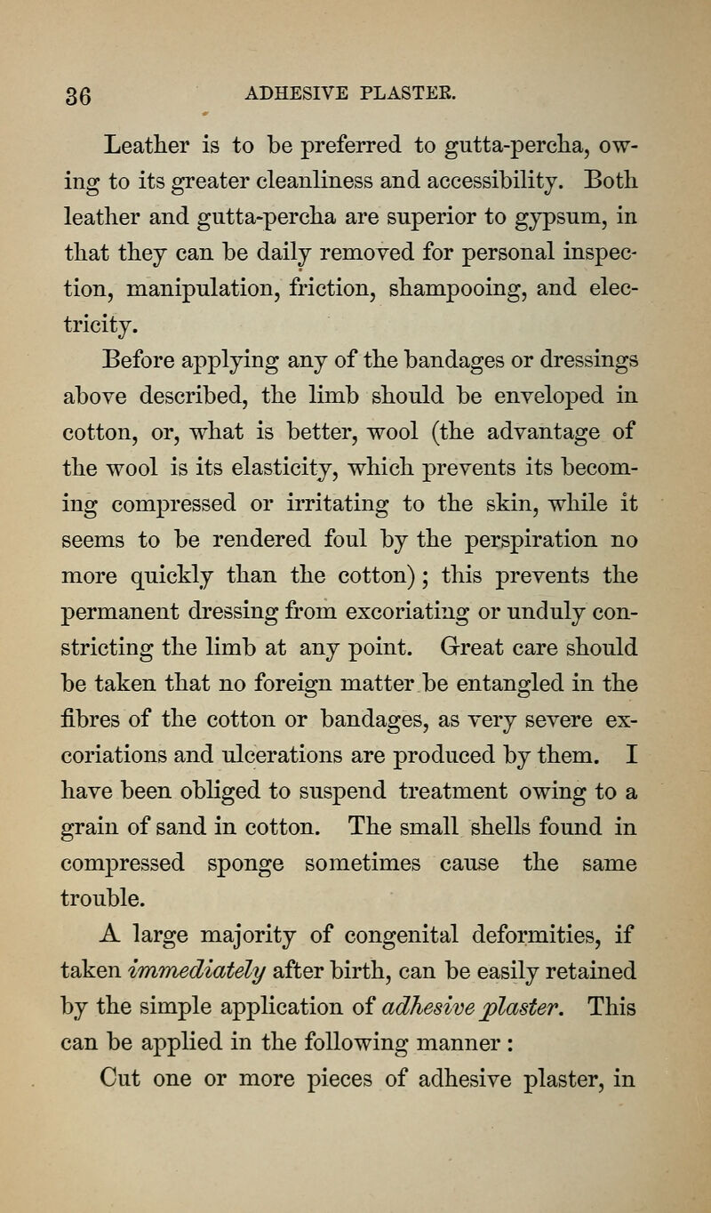 Leather is to be preferred to gutta-percha, ow- ing to its greater cleanliness and accessibility. Both leather and gutta-percha are superior to gypsum, in that they can be daily removed for personal inspec- tion, manipulation, friction, shampooing, and elec- tricity. Before applying any of the bandages or dressings above described, the limb should be enveloped in cotton, or, what is better, wool (the advantage of the wool is its elasticity, which prevents its becom- ing compressed or irritating to the skin, while it seems to be rendered foul by the perspiration no more quickly than the cotton); this prevents the permanent dressing from excoriating or unduly con- stricting the limb at any point. Grreat care should be taken that no foreign matter be entangled in the fibres of the cotton or bandages, as very severe ex- coriations and ulcerations are produced by them. I have been obliged to suspend treatment owing to a grain of sand in cotton. The small shells found in compressed sponge sometimes cause the same trouble. A large majority of congenital deformities, if taken immediately after birth, can be easily retained by the simple application o^ adhesive plaster. This can be applied in the following manner : Cut one or more pieces of adhesive plaster, in