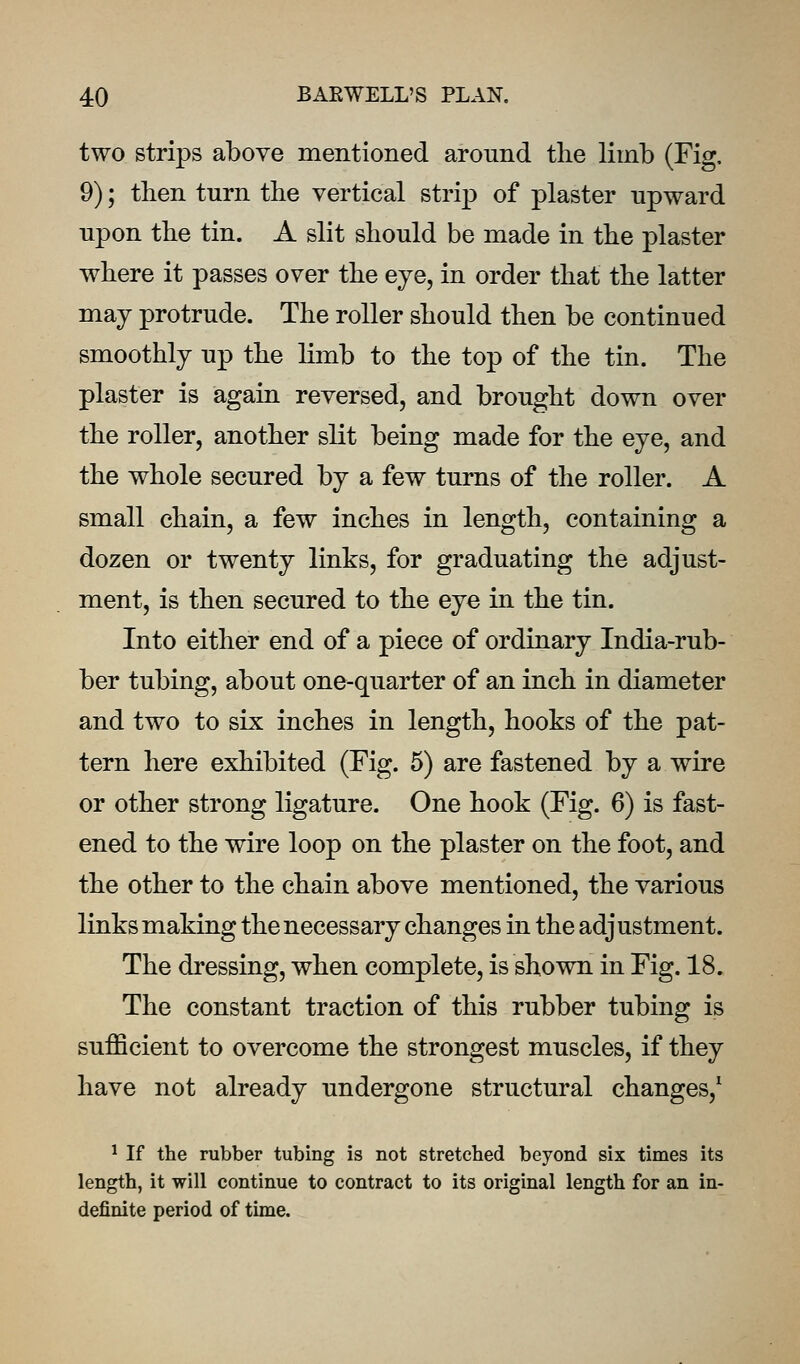 two strips above mentioned around the limb (Fig. 9); then turn the vertical strijD of plaster upward upon the tin. A slit should be made in the plaster where it passes over the eye, in order that the latter may protrude. The roller should then be continued smoothly up the limb to the top of the tin. The plaster is again reversed, and brought down over the roller, another slit being made for the eye, and the whole secured by a few turns of the roller. A small chain, a few inches in length, containing a dozen or twenty links, for graduating the adjust- ment, is then secured to the eye in the tin. Into either end of a piece of ordinary India-rub- ber tubing, about one-quarter of an inch in diameter and two to six inches in length, hooks of the pat- tern here exhibited (Fig. 5) are fastened by a wire or other strong ligature. One hook (Fig. 6) is fast- ened to the wire loop on the plaster on the foot, and the other to the chain above mentioned, the various links making the necessary changes in the adjustment. The dressing, when complete, is shown in Fig. 18. The constant traction of this rubber tubing is sufficient to overcome the strongest muscles, if they have not already undergone structural changes,^ ^ If the rubber tubing is not stretched beyond six times its length, it will continue to contract to its original length for an in- definite period of time.