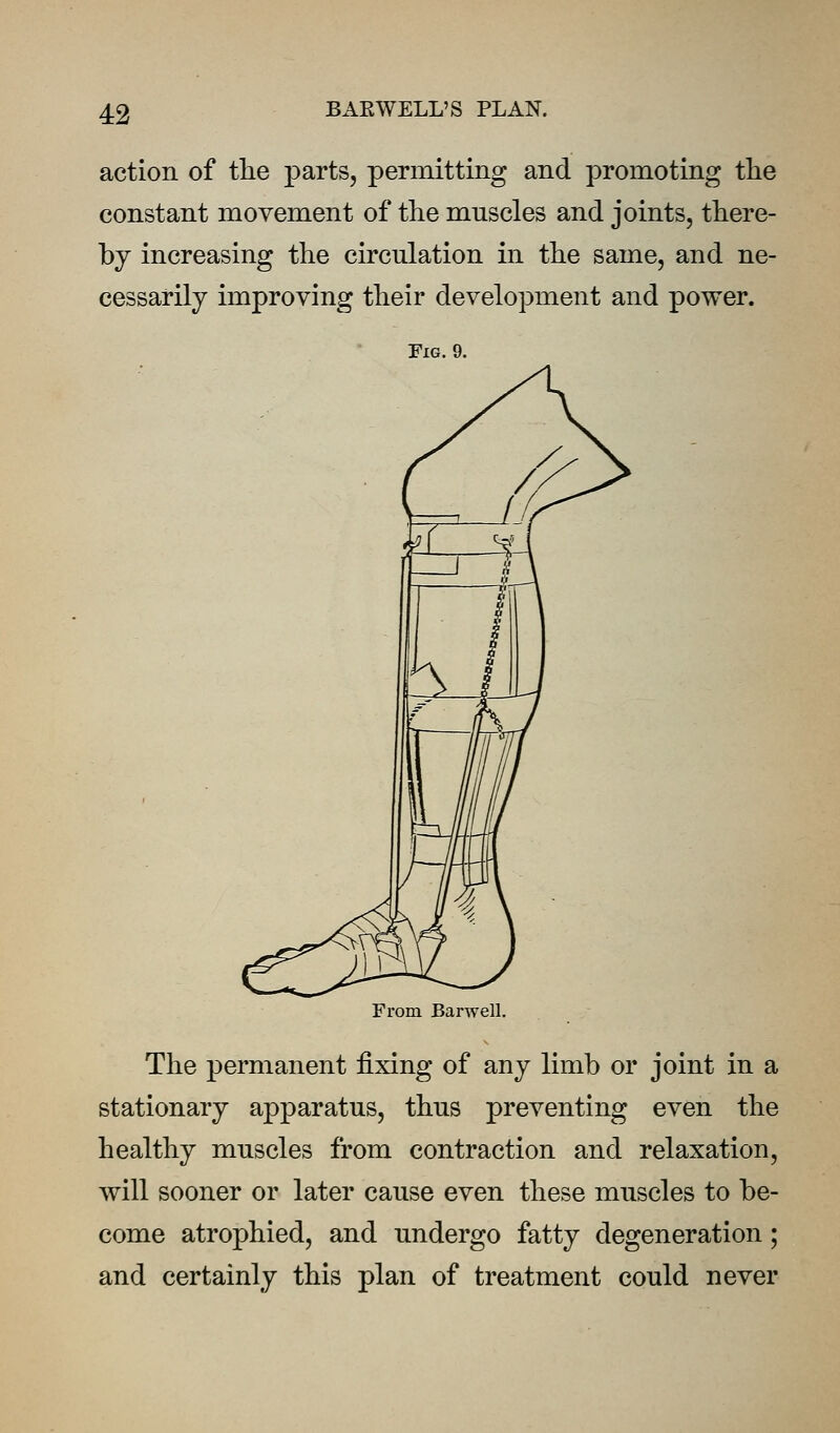 action of tlie parts, permitting and promoting the constant movement of the muscles and joints, there- by increasing the circulation in the same, and ne- cessarily improving their development and power. Fig. 9. From Barwell. The permanent fixing of any limb or joint in a stationary apparatus, thus preventing even the healthy muscles from contraction and relaxation, will sooner or later cause even these muscles to be- come atrophied, and undergo fatty degeneration; and certainly this plan of treatment could never