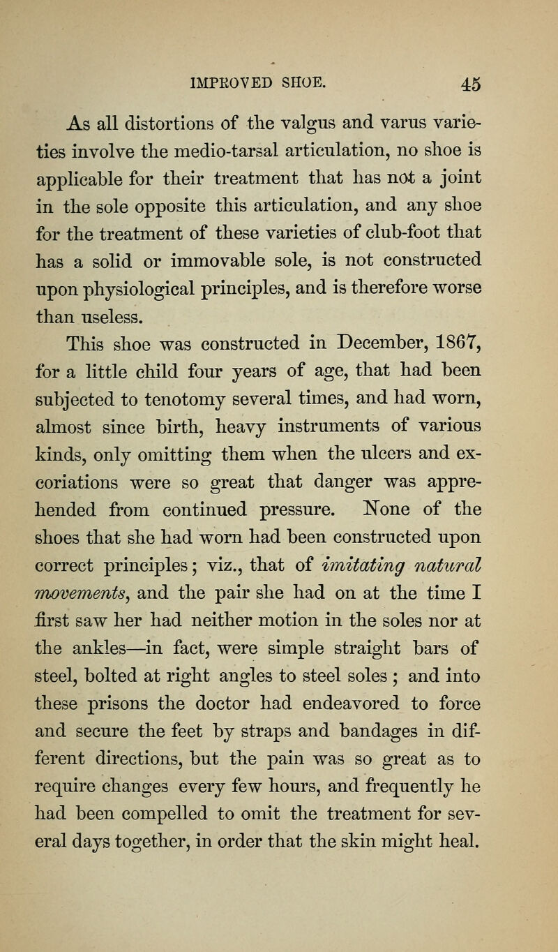 As all distortions of the valgus and varus varie- ties involve the medio-tarsal articulation, no shoe is applicable for their treatment that has not a joint in the sole opposite this articulation, and any shoe for the treatment of these varieties of club-foot that has a solid or immovable sole, is not constructed upon physiological principles, and is therefore worse than useless. This shoe was constructed in December, 1867, for a little child four years of age, that had been subjected to tenotomy several times, and had worn, almost since birth, heavy instruments of various kinds, only omitting them when the ulcers and ex- coriations were so great that danger was appre- hended from continued pressure, l^one of the shoes that she had worn had been constructed upon correct principles; viz., that of imitating natural TThovements^ and the pair she had on at the time I first saw her had neither motion in the soles nor at the ankles—in fact, were simple straight bars of steel, bolted at right angles to steel soles ; and into these prisons the doctor had endeavored to force and secure the feet by straps and bandages in dif- ferent directions, but the pain was so great as to require changes every few hours, and frequently he had been compelled to omit the treatment for sev- eral days together, in order that the skin might heal.