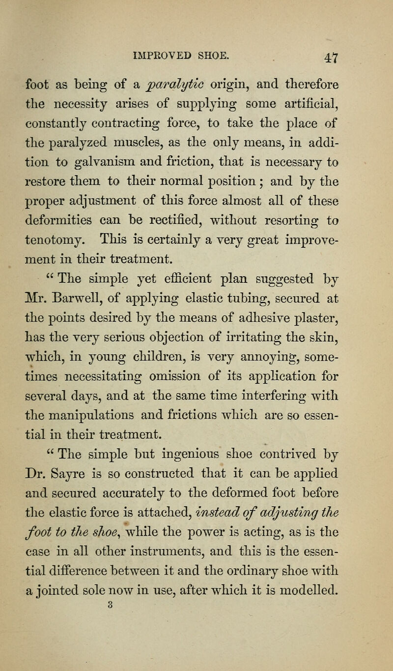 foot as being of a paralytiG origin, and therefore the necessity arises of supplying some artificial, constantly contracting force, to take the place of the paralyzed muscles, as the only means, in addi- tion to galvanism and friction, that is necessary to restore them to their normal position; and by the proper adjustment of this force almost all of these deformities can be rectified, without resorting to tenotomy. This is certainly a very great improve- ment in their treatment.  The simple yet efficient plan suggested by Mr. Barwell, of applying elastic tubing, secured at the points desired by the means of adliesive plaster, has the very serious objection of irritating the skin, which, in young children, is very annoying, some- times necessitating omission of its application for several days, and at the same time interfering with the manipulations and frictions which are so essen- tial in their treatment.  The simple but ingenious shoe contrived by Dr. Sayre is so constructed that it can be applied and secured accurately to the deformed foot before the elastic force is attached, instead of adjusting the foot to the shoe^ while the power is acting, as is the case in all other instruments, and this is the essen- tial difference between it and the ordinary shoe with a jointed sole now in use, after which it is modelled.