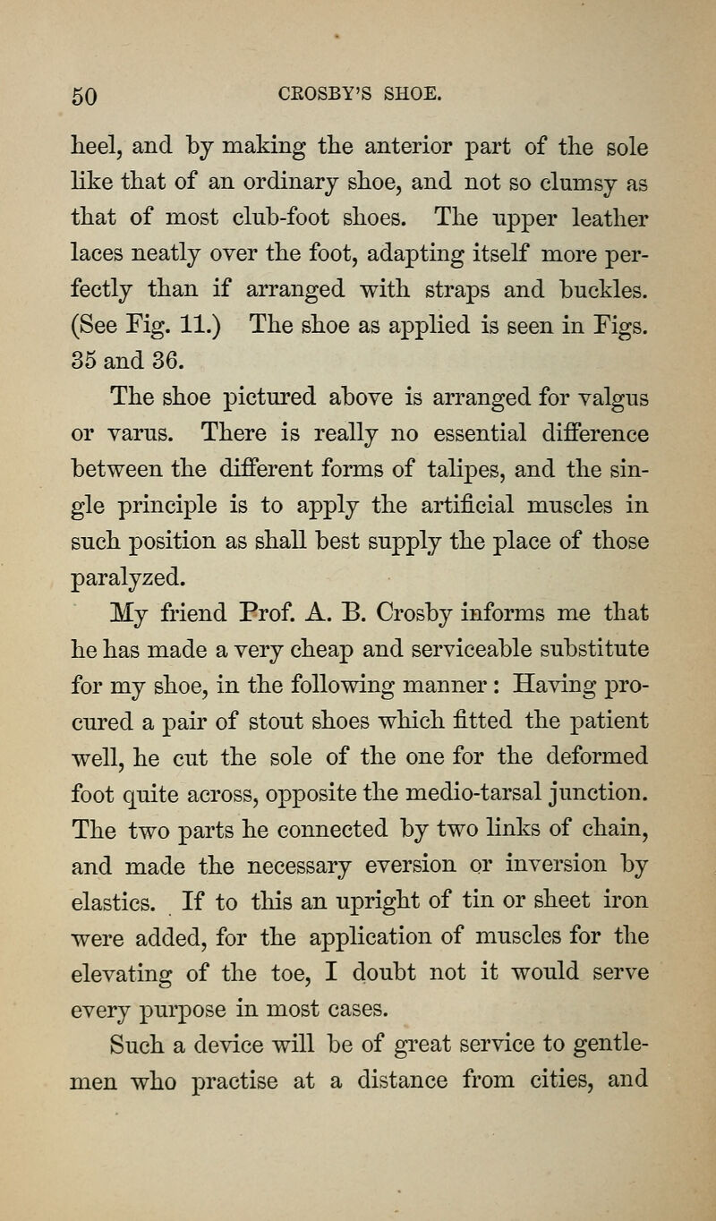 heel, and by making tlie anterior part of the sole like that of an ordinary shoe, and not so clumsy as that of most club-foot shoes. The upper leather laces neatly over the foot, adapting itself more per- fectly than if arranged with straps and buckles. (See Fig. 11.) The shoe as applied is seen in Figs. 35 and 36. The shoe pictured above is arranged for valgus or varus. There is really no essential difference between the different forms of talipes, and the sin- gle principle is to apply the artificial muscles in such position as shall best supply the place of those paralyzed. My friend Prof. A. B. Crosby informs me that he has made a very cheap and serviceable substitute for my shoe, in the following manner: Having pro- cured a pair of stout shoes which fitted the patient well, he cut the sole of the one for the deformed foot quite across, opposite the medio-tarsal junction. The two parts he connected by two links of chain, and made the necessary eversion or inversion by elastics. If to this an upright of tin or sheet iron were added, for the application of muscles for the elevating of the toe, I doubt not it would serve every puq^ose in most cases. Such a device will be of great service to gentle- men who practise at a distance from cities, and