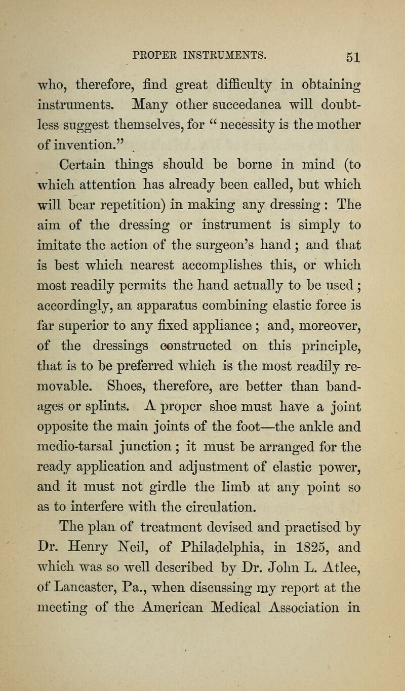 who, therefore, find great difficulty in obtaining instruments. Many other succedanea will doubt- less suggest themselves, for  necessity is the mother of invention. Certain things should be borne in mind (to which attention has already been called, but which will bear repetition) in making any dressing : The aim of the dressing or instrument is simply to imitate the action of the surgeon's hand; and that is best which nearest accomplishes this, or which most readily permits the hand actually to be used; accordingly, an apparatus combining elastic force is far superior to any fixed appliance; and, moreover, of the di'essings constructed on this principle, that is to be preferred which is the most readily re- movable. Shoes, therefore, are better than band- ages or splints. A proper shoe must have a joint opposite the main joints of the foot—the ankle and medio-tarsal junction ; it must be arranged for the ready application and adjustment of elastic power, and it must not girdle the limb at any point so as to interfere with the circulation. The plan of treatment devised and practised by Dr. Henry ITeil, of Philadelphia, in 1825, and which was so well described by Dr. John L. Atlee, of Lancaster, Pa., when discussing my report at the meeting of the American Medical Association in