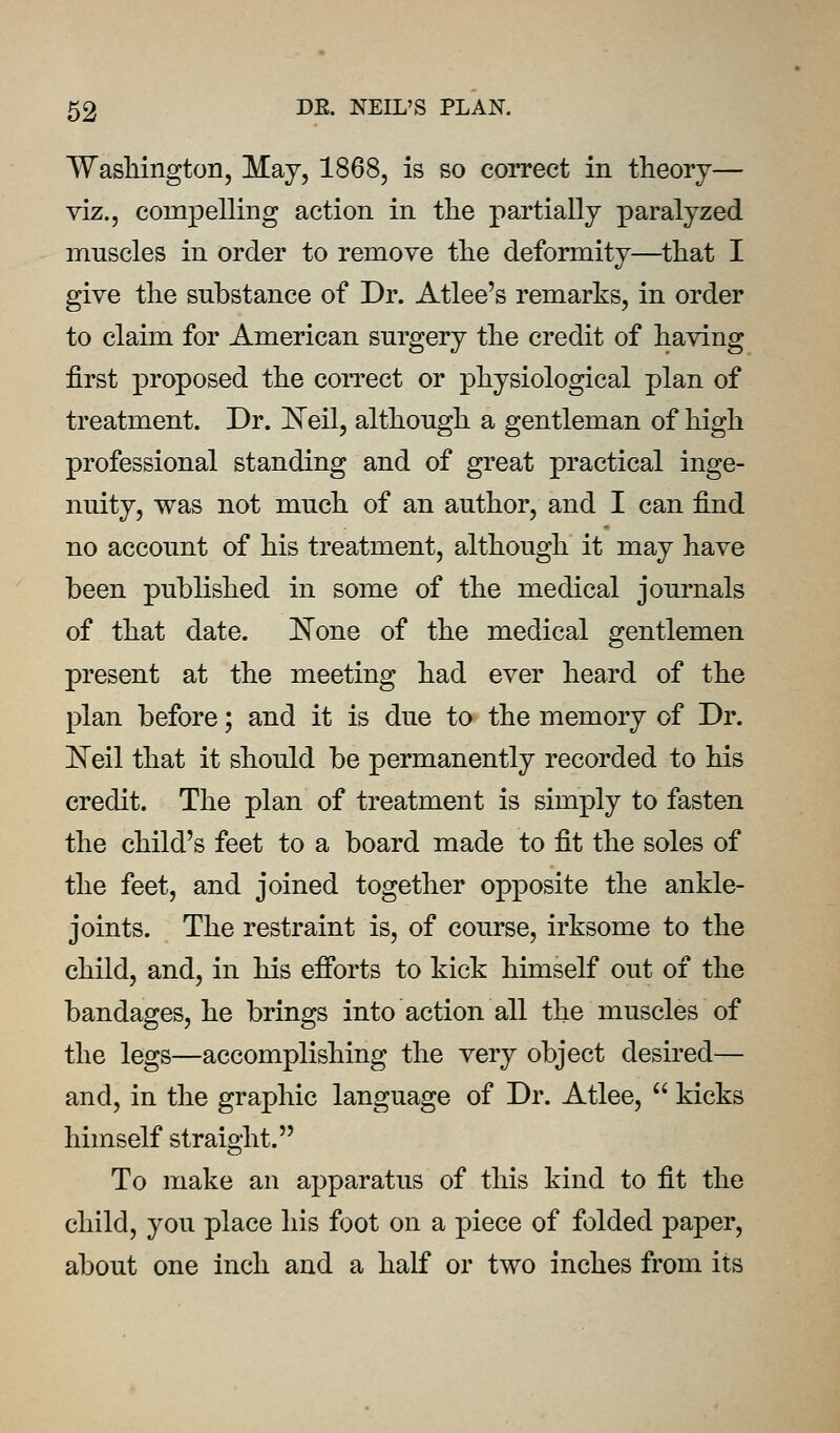 WasMngton, May, 1868, is so correct in theory— viz., compelling action in the partially paralyzed muscles in order to remove the deformity—^that I give the substance of Dr. Atlee's remarks, in order to claim for American surgery the credit of having first proposed the correct or physiological plan of treatment. Dr. J^eil, although a gentleman of high professional standing and of great practical inge- nuity, was not much of an author, and I can find no account of his treatment, although it may have been published in some of the medical journals of that date. None of the medical gentlemen present at the meeting had ever heard of the plan before; and it is due to the memory of Dr. IS'eil that it should be permanently recorded to his credit. The plan of treatment is simply to fasten the child's feet to a board made to fit the soles of the feet, and joined together opposite the ankle- joints. The restraint is, of course, irksome to the child, and, in his efforts to kick himself out of the bandages, he brings into action all the muscles of the legs—accomplishing the very object desired— and, in the graphic language of Dr. Atlee,  kicks himself straight. To make an apparatus of this kind to fit the child, you place his foot on a piece of folded paper, about one inch and a half or two inches from its