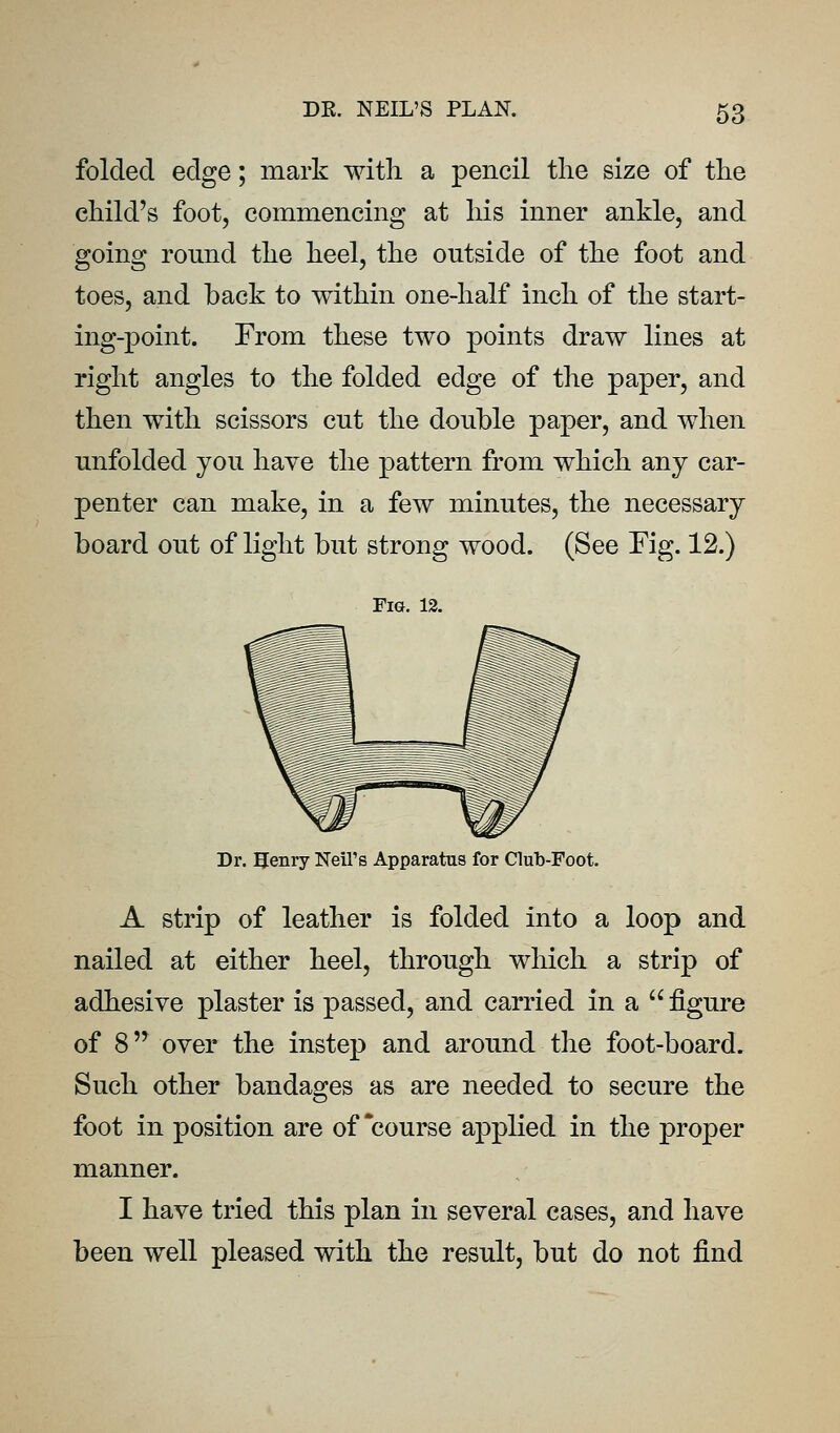 folded edge; mark with a pencil the size of the child's foot, commencing at his inner ankle, and going round the heel, the outside of the foot and toes, and back to within one-half inch of the start- ing-point. From these two points draw lines at right angles to the folded edge of the paper, and then with scissors cut the double paper, and when unfolded you have the pattern from which any car- penter can make, in a few minutes, the necessary board out of light but strong wood. (See Fig. 12.) Fig. 12. Dr. Henry Neil's Apparatus for Club-Foot. A strip of leather is folded into a loop and nailed at either heel, through which a strip of adhesive plaster is passed, and carried in a  figure of 8 over the instep and around the foot-board. Such other bandages as are needed to secure the foot in position are of course applied in the proper manner. I have tried this plan in several cases, and have been well pleased with the result, but do not find