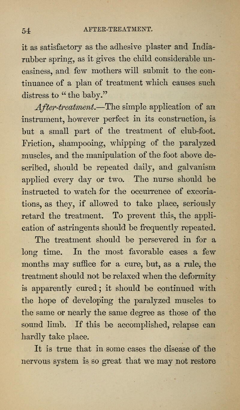 54: AFTEE-TREATMENT. it as satisfactory as the adhesive plaster and India- rubber spring, as it gives the child considerable un- easiness, and few mothers will submit to the con- tinuance of a plan of treatment which causes such distress to  the baby. After-treatment.—The simple application of an instrument, however perfect in its construction, is but a small part of the treatment of club-foot. Friction, shampooing, whipping of the paralyzed muscles, and the manipulation of the foot above de- scribed, should be repeated daily, and galvanism applied every day or two. The nurse should be instructed to watch for the occurrence of excoria- tions, as they, if allowed to take place, seriously retard the treatment. To prevent tliis, the appli- cation of astringents should be fi:^uently repeated. The treatment should be persevered in for a long time. In the most favorable cases a few months may suffice for a cure, but, as a rule, the treatment should not be relaxed when the deformity is apparently cured; it should be continued with the hope of developing the paralyzed muscles to the same or nearly the same degree as those of the sound limb. If this be accomplished, relapse can liardly take place. It is true that in some cases the disease of the nervous system is so great that we may not restore