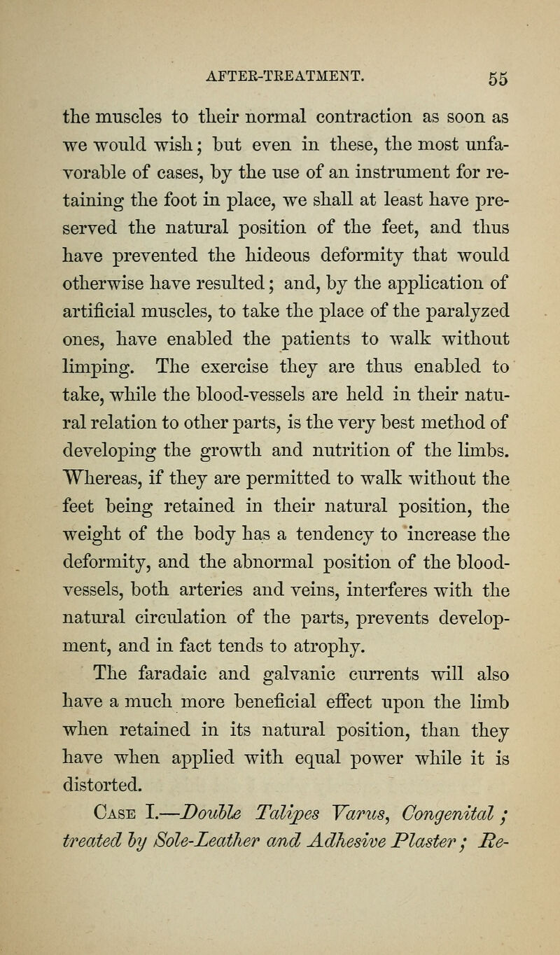 the muscles to tlieir normal contraction as soon as we would wish; but even in these, the most unfa- vorable of cases, by the use of an instrument for re- taining the foot in place, we shall at least have pre- served the natural position of the feet, and thus have prevented the hideous deformity that would otherwise have resulted; and, by the application of artificial muscles, to take the place of the paralyzed ones, have enabled the patients to walk without limping. The exercise they are thus enabled to take, while the blood-vessels are held in their natu- ral relation to other parts, is the very best method of developing the growth and nutrition of the lunbs. Whereas, if they are permitted to walk without the feet being retained in their natural position, the weight of the body has a tendency to increase the deformity, and the abnormal position of the blood- vessels, both arteries and veins, interferes with the natural circulation of the parts, prevents develop- ment, and in fact tends to atrophy. The faradaic and galvanic currents will also have a much more beneficial effect upon the limb when retained in its natural position, than they have when applied with equal power while it is distorted. Case I.—Double Talipes Varus, Congenital; treated hy Sole-Leather and Adhesive Plaster; B,e~