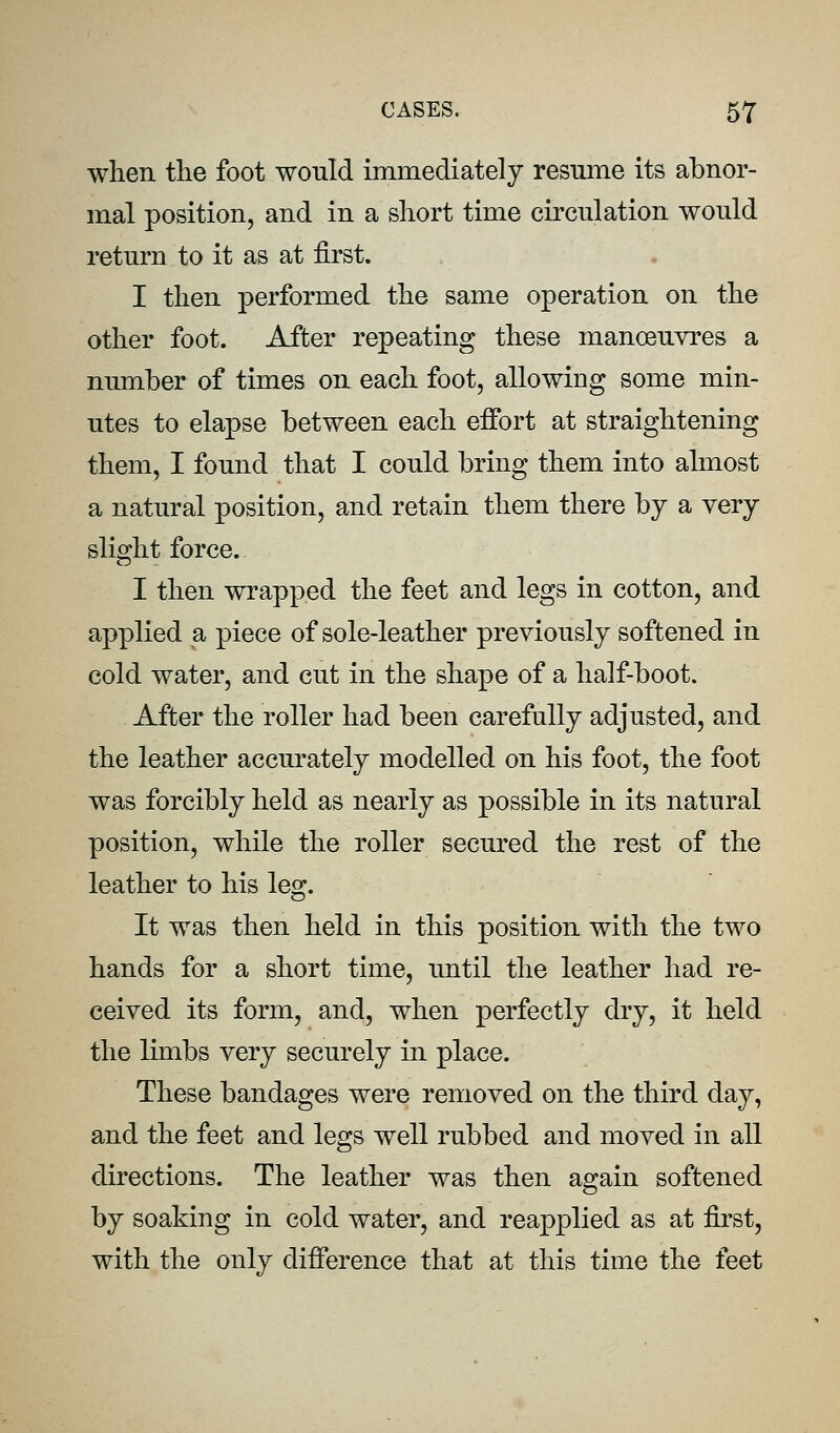 when the foot would immediately resume its abnor- mal position, and in a short time circulation would return to it as at first. I then performed the same operation on the other foot. After repeating these manoeuvres a number of times on each foot, allowing some min- utes to elapse between each effort at straightening them, I found that I could bring them into almost a natural position, and retain them there by a very slight force. I then wrapped the feet and legs in cotton, and applied a piece of sole-leather previously softened in cold water, and cut in the shape of a half-boot. After the roller had been carefully adjusted, and the leather accurately modelled on his foot, the foot was forcibly held as nearly as possible in its natural position, while the roller secured the rest of the leather to his leg. It was then held in this position with the two hands for a short time, until the leather had re- ceived its form, and, when perfectly dry, it held the limbs very securely in place. These bandages were removed on the third day, and the feet and legs well rubbed and moved in all directions. The leather was then again softened by soaking in cold water, and reapplied as at first, with the only difference that at this time the feet