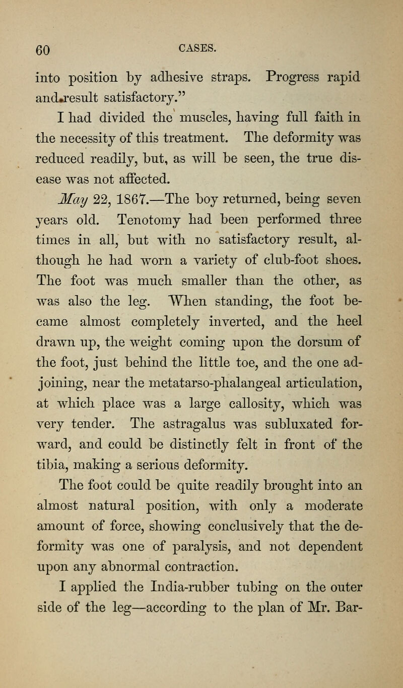 into position by adhesive straps. Progress rapid and»result satisfactory. I had divided the* muscles, having full faith in the necessity of this treatment. The deformity was reduced readily, but, as will be seen, the true dis- ease was not affected. May 22, 1867.—The boy returned, being seven years old. Tenotomy had been performed three times in all, but with no satisfactory result, al- though he had worn a variety of club-foot shoes. The foot was much smaller than the other, as was also the leg. When standing, the foot be- came almost completely inverted, and the heel drawn up, the weight coming upon the dorsum of the foot, just behind the little toe, and the one ad- joining, near the metatarso-phalangeal articulation, at which place was a large callosity, which was very tender. The astragalus was subluxated for- ward, and could be distinctly felt in front of the tibia, making a serious deformity. The foot could be quite readily brought into an almost natural position, with only a moderate amount of force, showing conclusively that the de- formity was one of paralysis, and not dependent upon any abnormal contraction. I applied the India-rubber tubing on the outer side of the leg—according to the plan of Mr. Bar-