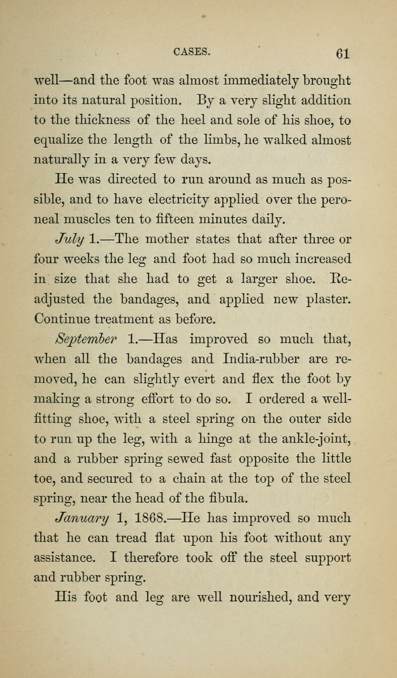 well—and the foot was almost immediately brought into its natural position. By a very slight addition to the thickness of the heel and sole of his shoe, to equalize the length of the limbs, he walked almost naturally in a very few days. He was directed to run around as much as pos- sible, and to have electricity applied over the pero- neal muscles ten to fifteen minutes daily. July 1.—The mother states that after three or four weeks the leg and foot had so much increased in size that she had to get a larger shoe. Re- adjusted the bandages, and applied new plaster. Continue treatment as before. September 1.—Has improved so much that, when all the bandages and India-rubber are re- moved, he can slightly evert and flex the foot by making a strong effort to do so. I ordered a well- fitting shoe, with a steel spring on the outer side to run up the leg, with a hinge at the ankle-joint, and a rubber spring sewed fast opposite the little toe, and secured to a chain at the top of the steel spring, near the head of the fibula. January 1, 1868.—He has improved so much that he can tread flat upon his foot without any assistance. I therefore took off the steel support and rubber spring. His foot and leg are well nourished, and very